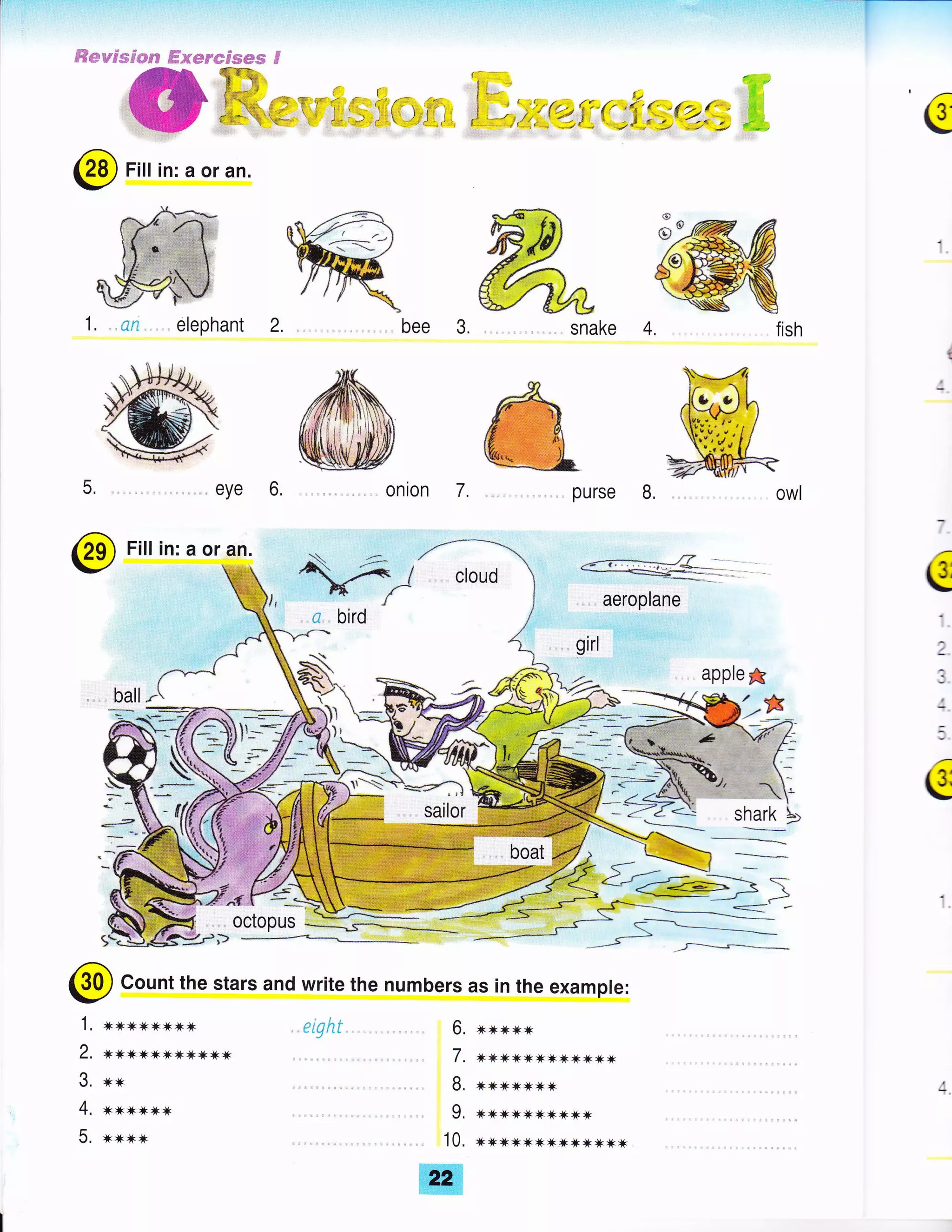 #*weswese ffisermws*s 6
'!; "d "'
i' :,i,4:1!7{ r*t _{ ;(Z{ . H €
@ Fitt in: a or an.
$
@
1. .. ca elephant 2.
eye 6,
Fill in: a or an.
il--
bee
onron purse L
***JF*
JI'K JK JK JI JI Jt'I JI * Jt JK
*rkJk **Jt Jt
,T JK JK
'T
JF
'K
JK JK JT
'K
,kJkJtJkJtJknx*****
(g
;
I
:
g
,e{E=,
i$
-tld
SI
*:F
_ffi
*q:?/-a
, sailor
,_=+.
shark
-.-_--_t-
%;s 1
1, n*xnnnxn
2. **n*xJk*nJ(rF*
3. xx
4. **xnltx
5. **xx
octopus
Count the stars and write the numbers as in the example:
. 10.
ffi
6.
7.
B.
9.
apple g
eiqht
 