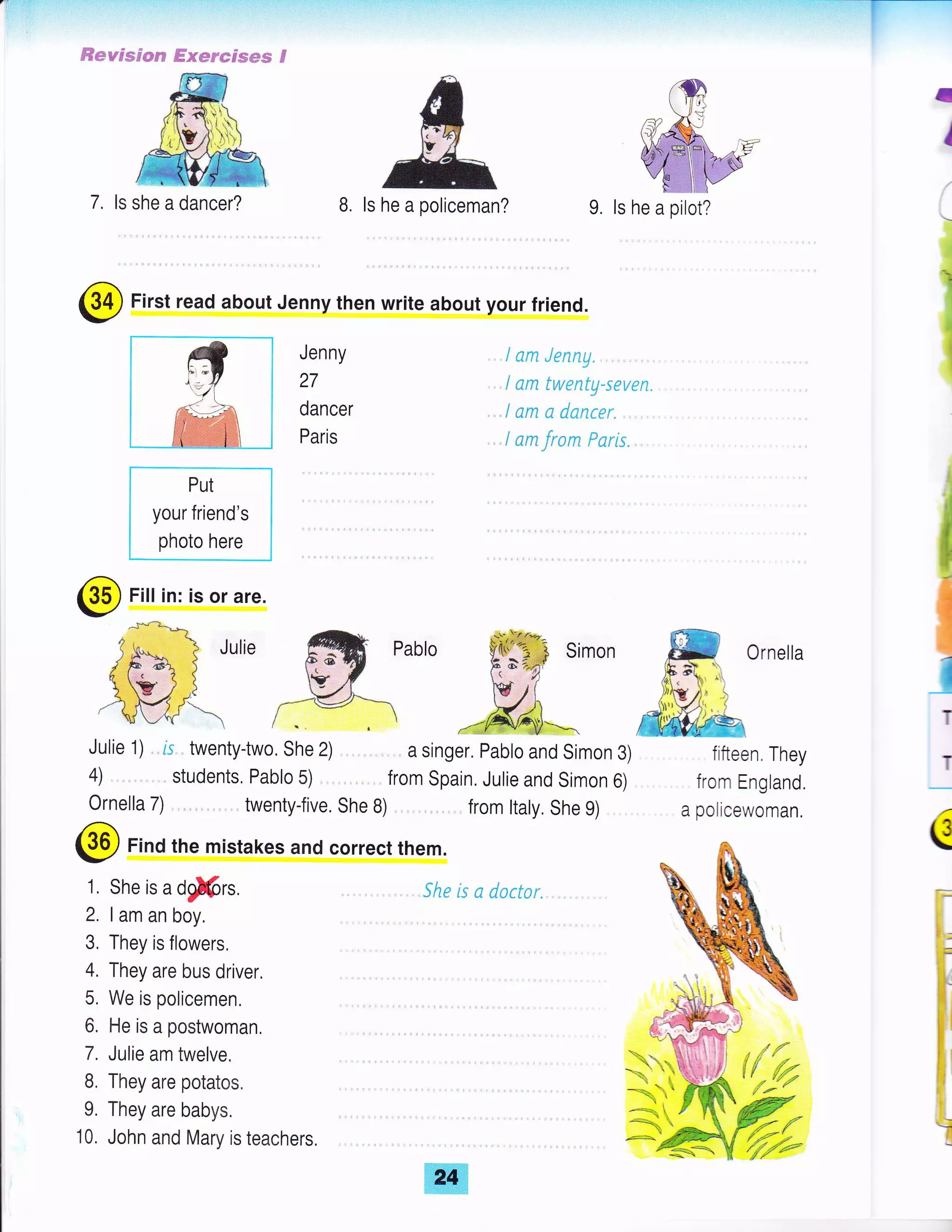 ry,ll:-:.-'1;l
#€swssses? ffismrecses S
7, ls she a dancer?
I
I
I
^l
I
I
B. ls he a policeman? 9. ls he a pilot?
I am Jenny
I am twenty-seven.
I am a dancer. ..
I am from Psris...
Julie I
IT
T
(
l;
!,-
fi
i,
Y
=,r
$.
!
@ First read about Jenny then write about your friend.
Put
your friend's
photo here
Jenny
27
dancer
Paris
@ Fill in: is or are.
Julie 1) , is.. twentytwo, she 2) , a singer. pabro and simon 3)
4) . . ., , , students, Pablo 5) . .,,., from Spain. Julie and Simon 6)
Ornella 7) .. twenty{ive. She B) from ltaly. She 9)
@ Find the mistakes and correct them.
1, She is a dg!@rs. .. . She is a dactar"
2. I am an boy.
3, They is flowers.
I lfl1l,,1li,1,l'
6, He is a postwoman,
Iili,i,:l'ffin,
9. They are babys.
10. John and Mary is teachers,
Ornella
fifteen. They
from England.
a policewoman.
{ftu{n'
 