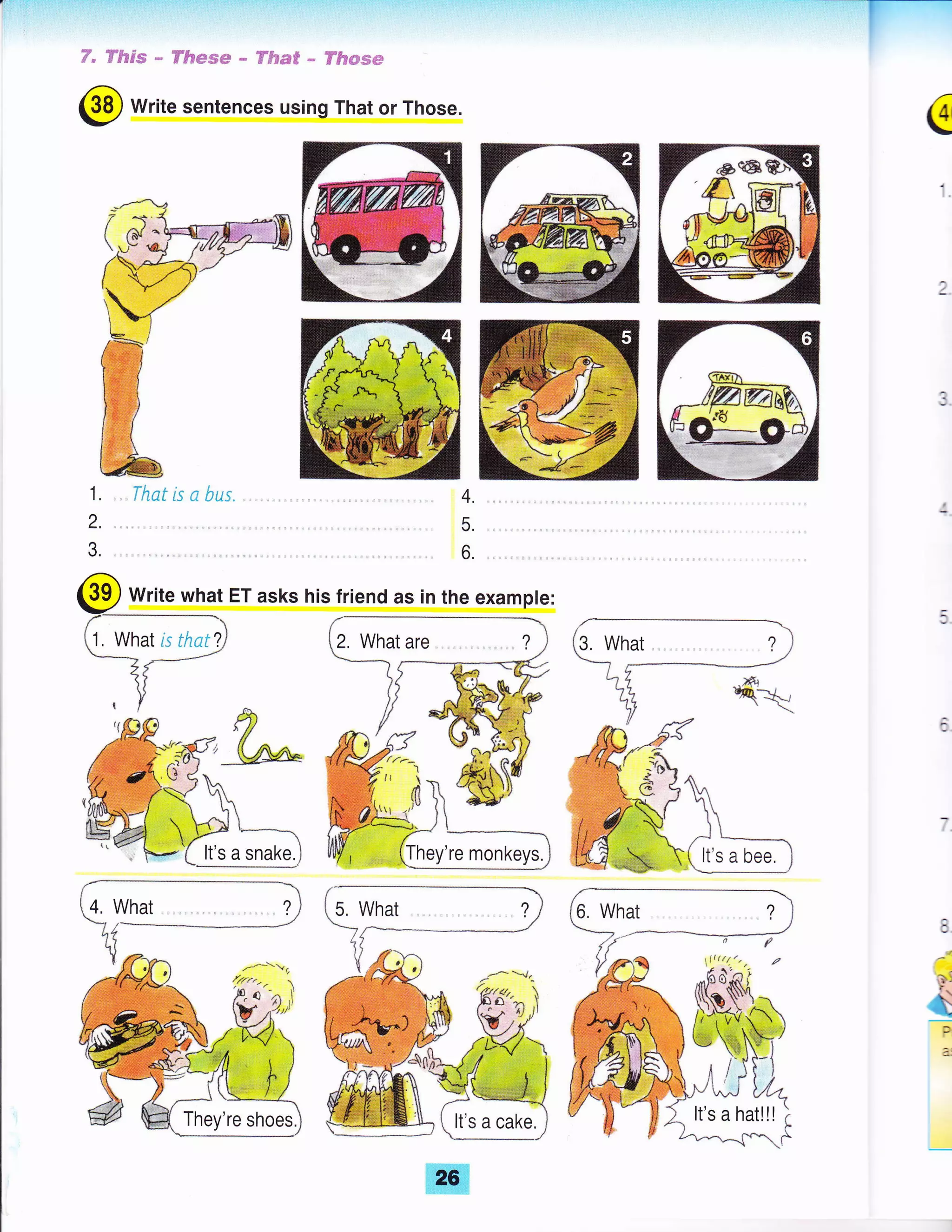 ,T" ffi:ibs"m * 'ff#*m*+* : ffi$p=€ *, FR*'m,,+*
@ Write sentences using That or Those.
€
4.
5.
6
1,
2.
3.
Write what ET asks his friend as in the example:
1, What i;.t; 'tJ 2, What are , , ?
It's a snake.
A
i
l
{-[T!r_]
?l
r/-{./
{/rr.-
l-c
^
i'
v .,X,tl
26
 