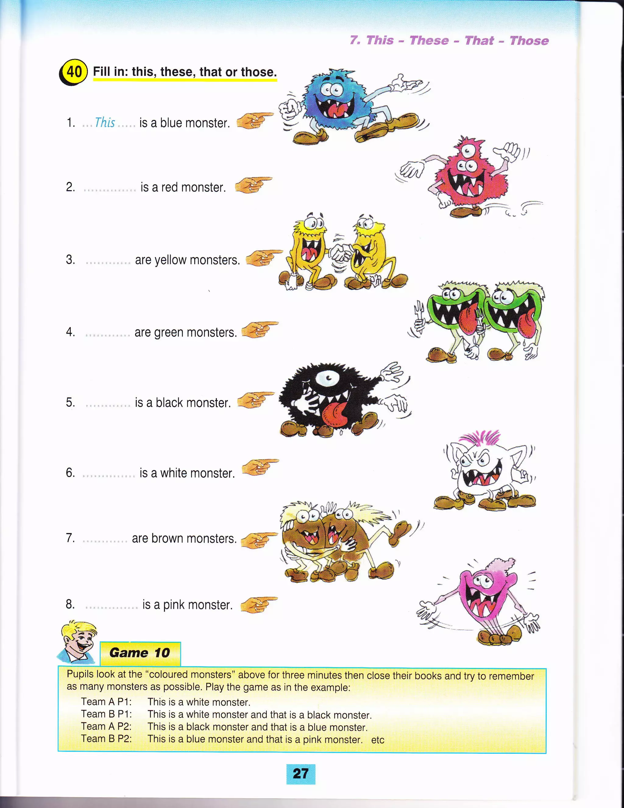 I
@ Fill in: this, these, that or those.
1 , ,. . il?rs , ,. is a blue monster. ffi
2. is a red monster. ffi*
K W$ees * ffftese * ffim# * W$c*mm
s)
r:
3, ,. are yellow monsterr, ffi
4. are green monsters. '
5. is a black monster. ffi
6. is a white monster, ffi
@
7. are brown monsters.
8. is a pink monster. ffi
1 );r-:x
Game 1O
Pupils look at the "coloured monsters" above for three minutes then close their books and try to remember
as many monsters as possible. Play the game as in the example:
Team A P1: This is a white monster.
Team B P1: This is a white monster and that is a black monster.
Team A P2: This is a black monster and that is a blue monster.
Team B P2: This is a blue monster and that is a pink monster. etc
 