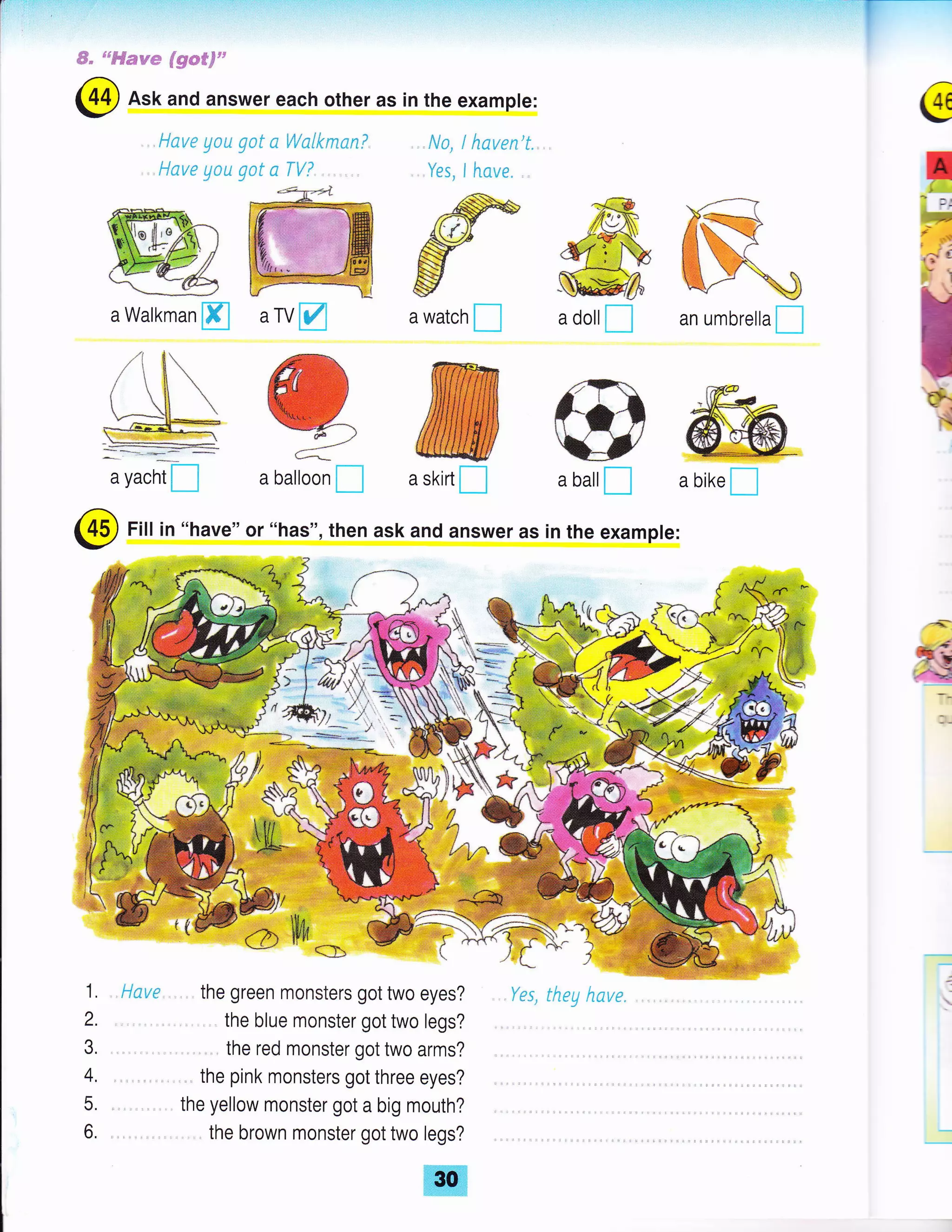 i..r-,r.=-T-
W- 6s#Ssqse
$#**F"
tlave yoa gat n Wclkms.nT
Have Eou got a TV?,. . ,
ffiFj
F-/
a balloon Id,
Have . ,, the green monsters got two eyes?
. the blue monster got two legs?
. the red monster got two arms?
, ,. the pink monsters got three eyes?
the yellow monster got a big mouth?
. the brown monster got two legs?
, Na, ! haven't.
. Yes, I iLnye. ,
@
IUL"r
r-J 6
Is
#
tra watch
I
ffia skirt I
an umbrella I
ra@
-tw*__J _
ffia bike I
a dollI
/rilE
#*lfva bdlI
(45) Fill in "have" or "has", then ask and answer as in the example:
,/
1.
2.
J.
4.
5.
6,
@ Ask and answer each other as in the example:
4(:eiffiF*fi
$o
'tr*":.t
a Walkman ffi urvM
Yes, they hove.
 
