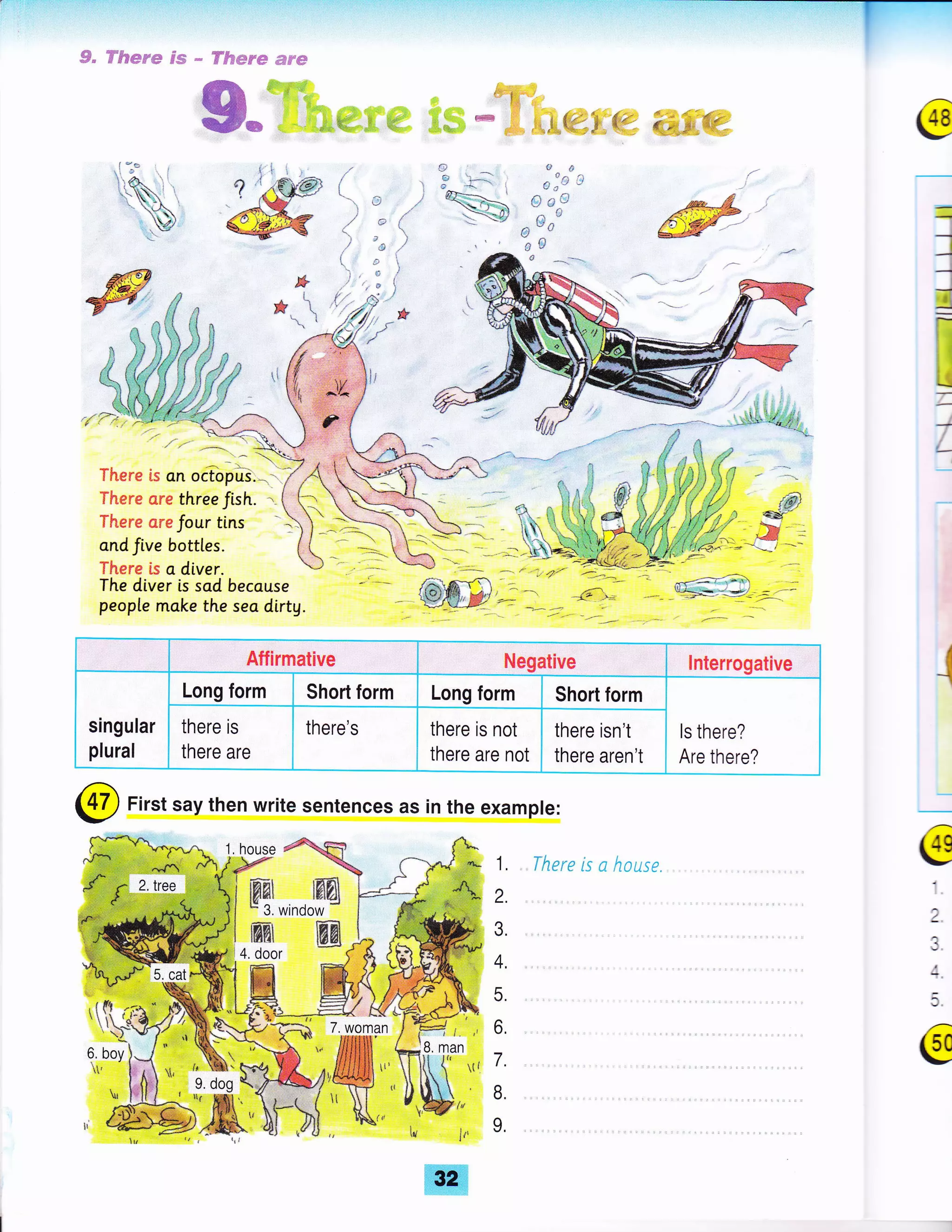 , " S#epe s.ffi * FFflws* ,ffip;u€F
ffi-u=**i*u: * + 148
-.
=
)
--r
3
!-
I
i
=
r-
l
t.:
s!
HTi
tle
O^ ..
{i 'i} :;
€) t; lJ
-_tt^(;u
eG
3 -".-
-.."* 
There is an octopus.
There ore three J,sh. -
TFeere creJour tins
cnd Jive bottles.
Thsre ls a diver.
The diver is sad because
people make the seo dirtg.
- -fr
a
P-: 4o ..
-1
@ First say then write sentences as in the example:
{hErE is n house e
a
I
;+.
5,
@
f', -*
-+"--
) "''.-'--*'-
Affirmative Negative lnterrogative
singular
plural
Long form Short form Long form Short form
ls there?
Are there?
there is
there are
there's there is not
there are not
there isn't
there aren't
'Lif#i )- , /.
T-
6 boy)J
l' Eri,li rt,
fffi
 