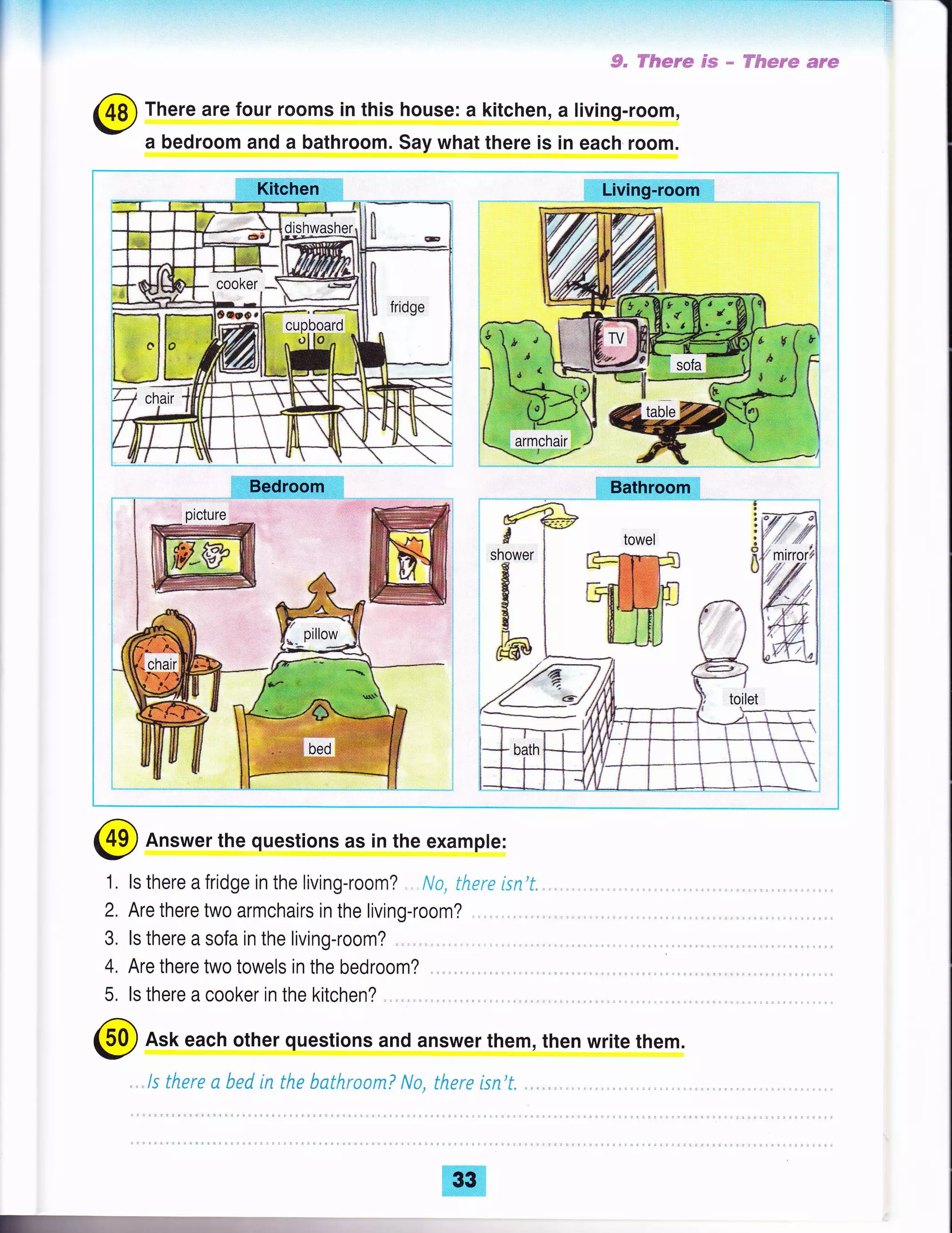 I' S" Fft*re ss - ff&*s'e *r*
There are four rooms in this house: a kitchen, a living-room,
a bedroom and a bathroom. Say what there is in each room.
Answer the questions as in the example:
1 . ls there a fridge in the living-room? ., . Na, therc isn't.
2. Are there two armchairs in the living-room?
3. ls there a sofa in the living-room?
4. Are there two towels in the bedroom?
5, ls there a cooker in the kitchen?
Ask each other questions and answer them, then write them.
..ls there a bed in the bathroam? Na, there isn't.
 
