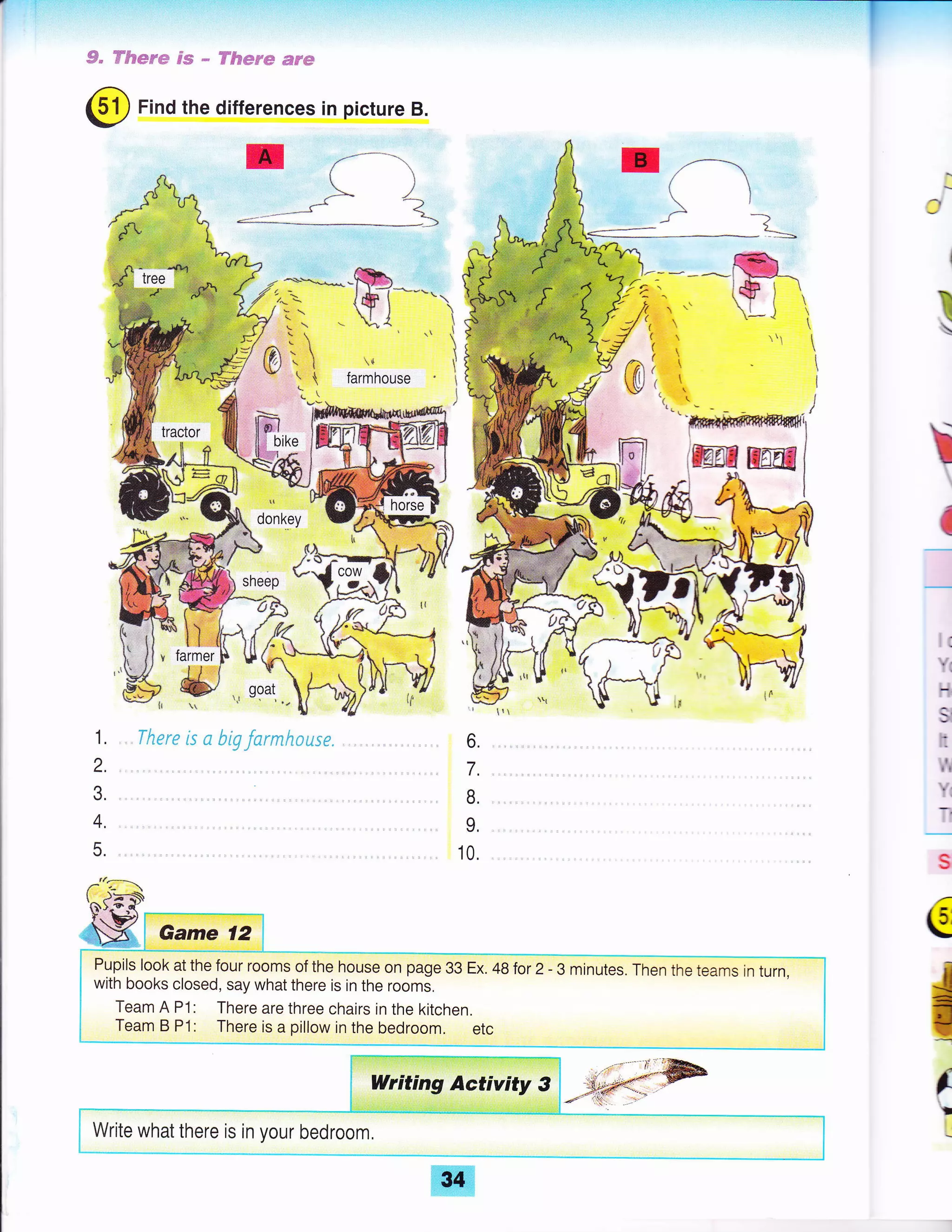 @ Find the differences in picture B.
*
,-{
J1
I
"?
I
k
J
€
5.
fi)-+-o'{'
I.. FJ
SX Game 12
6.
7.
B,
L
10.
€
-I!
il:
T
.l
Pupils look at the four rooms of the house on page 33 Ex. 48for 2- 3 minutes. Then the tearns jn turn,
with books closed, say what there is in the rooms,
Team A P1: There are three chairs in the kitchen.
Team B P1: There is a pillow in the bedroom. etc
Writing Activity 3 .r*.-:: @
_r .a*.i,.:. ,.
Write what there is in your bedroom.
34
 