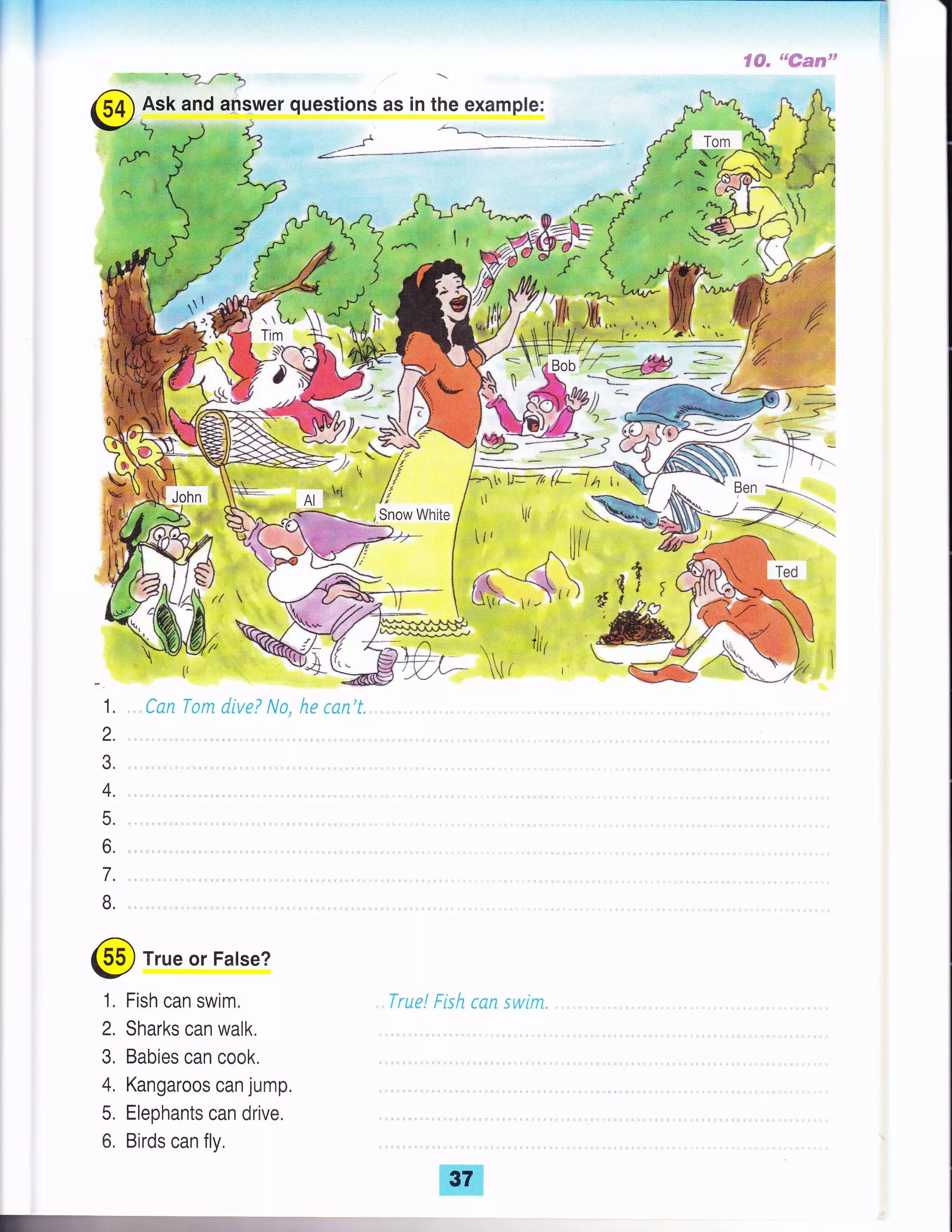 ::j d.c'* i i.r:. '1j! .== n + ai,:
- +i + .+€:=ai: i
- *?",{ }
Ask and answer questions as in the example:
1 ,.,-t
n a--J '1- -./"
F'?:
rhr
Tim
L-
*
True or False?
1, Fish can swim,
2, Sharks can walk.
3, Babies can cook.
4. Kangaroos can jump,
5. Elephants can drive,
6, Birds can fly,
, l#, J,' -^4.a* tulr-- lll lr

. Snow White /
' ii' .- r
Tr -' E- ,_,1 *-=
Bob ? ---=;Wq <=I=Xl- "':_-:---
,ij a
."r* {
lf '
r'''rj'
*i
A't +
/1 ---q  d'i (
l' ''.) -t { )
L)1r't.r,-trt" E €J:^0
iil li ;.
El r{ ri
John ?
-,t ,_#'r 1'
tlv:
 A+e
r*l*-- y';
/,r /l:=:;? jt ,. // tll/
^, ,F{ i!Al ]e
irr r#
I r- ' ',, '' -
37
 