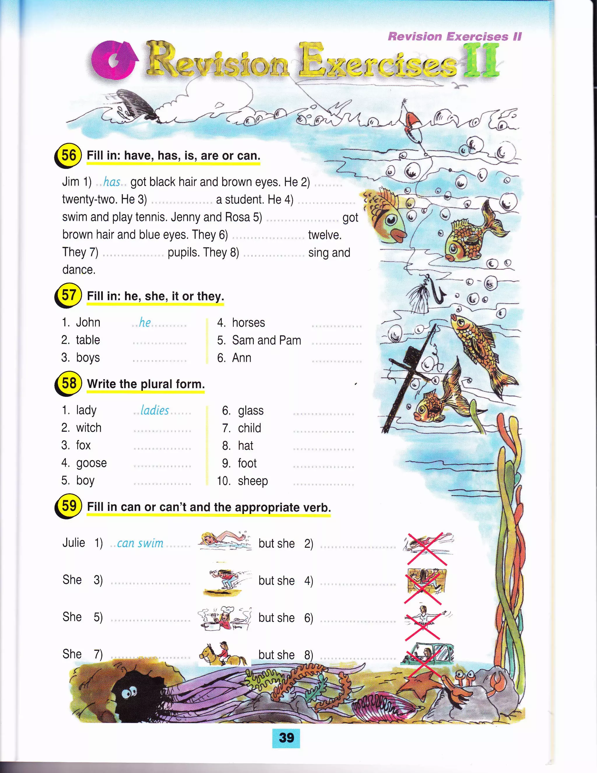 @ Fill in: have, has, is, are or can.
Jim 1) , *ss , got black hair and brown eyes, He 2)
twentytwo. He 3) ,. ,,. a student. He 4)
swim and play tennis, Jenny and Rosa 5)
brown hair and blue eyes. They 6)
pupils. They B)
# -b*
They 7)
twelve.
sing and
dance,
@ Fill in: he, she, it or they.
1. John
2. table
3, boys
lJ 1)
4, horses
5, Sam and Pam
6. Ann
@ write the plurat form.
1, lady
2, witch
3, fox
4, goose
5, boy
l*drr: 6, glass
7. child
B. hat
9. foot
10. sheep
but she 2)
but she 4)
but she 6)
but she B)
N
refi
KShe 7)
@ Fill in can or can't and the appropriate verb.
Julie 1) , rcn : u:ln
She 3)
She 5)
 