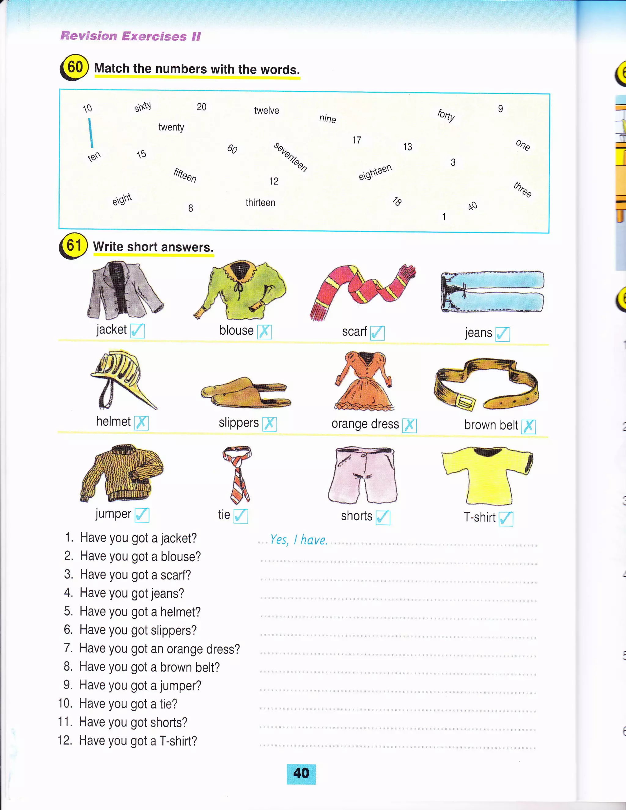 ff*wsscmrs #xeredmms Ff
ffscarf fl
@ Match the numbers with the words.
(
-
-r
4
*
I
-
U
@ write short answers.
jeans
fl
ffiorange dress @l brown belt @
(
blouse pl
@slippers [fl
fsffi
ef,
&
jacket
fl
Affi
ry&
fJhelmet @
jumper
fl tie fl
Have you got a jacket?
Have you got a blouse?
Have you got a scarf?
Have you got jeans?
Have you got a helmet?
Have you got slippers?
Have you got an orange dress?
Have you got a brown belt?
Have you got a jumper?
Have you got a tie?
Have you got shorts?
Have you got a T-shirt?
shorts fl
Yes, I have.
20 twelve
nine
69 srr^
,/leea
12
thifteen
t0
I
I
I
tE
o$
bfty
twenty
fifteen
o
17
IJ
ergYNeen
/6
ooe
-88
eg$ q0
T-shirt fl
 