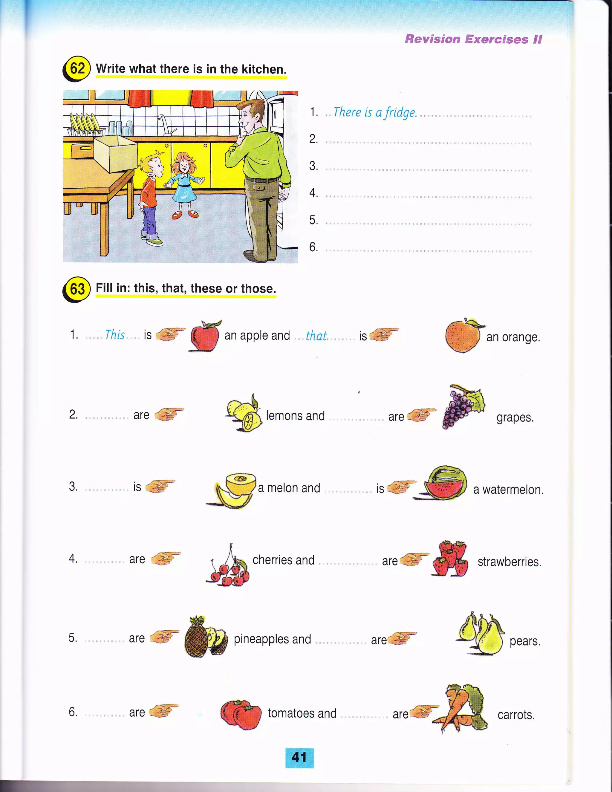 'T
@ Write what there is in the kitchen.
ffievpsgas? ffisenefses FF
There is afridge.1.
2.
3.
4.
5,
6.
an orange.
2. are ffi
3. isffi
4. are gffi
6.
-{isEW
are ffiir
5. ,.. are fu pineapples and . .
i
-!;fficherries
and
'..ffi&& strawberries
,,.%mcarrots
@
Fill in: this, that, these or those.
1, .This. ls
#
an apple and that, . is ffi
ft.h.
*xp lemons and areffi@srapes
a melon and irqffi awatermeton.
-<gffi
areffi
*
romaroes ano
 