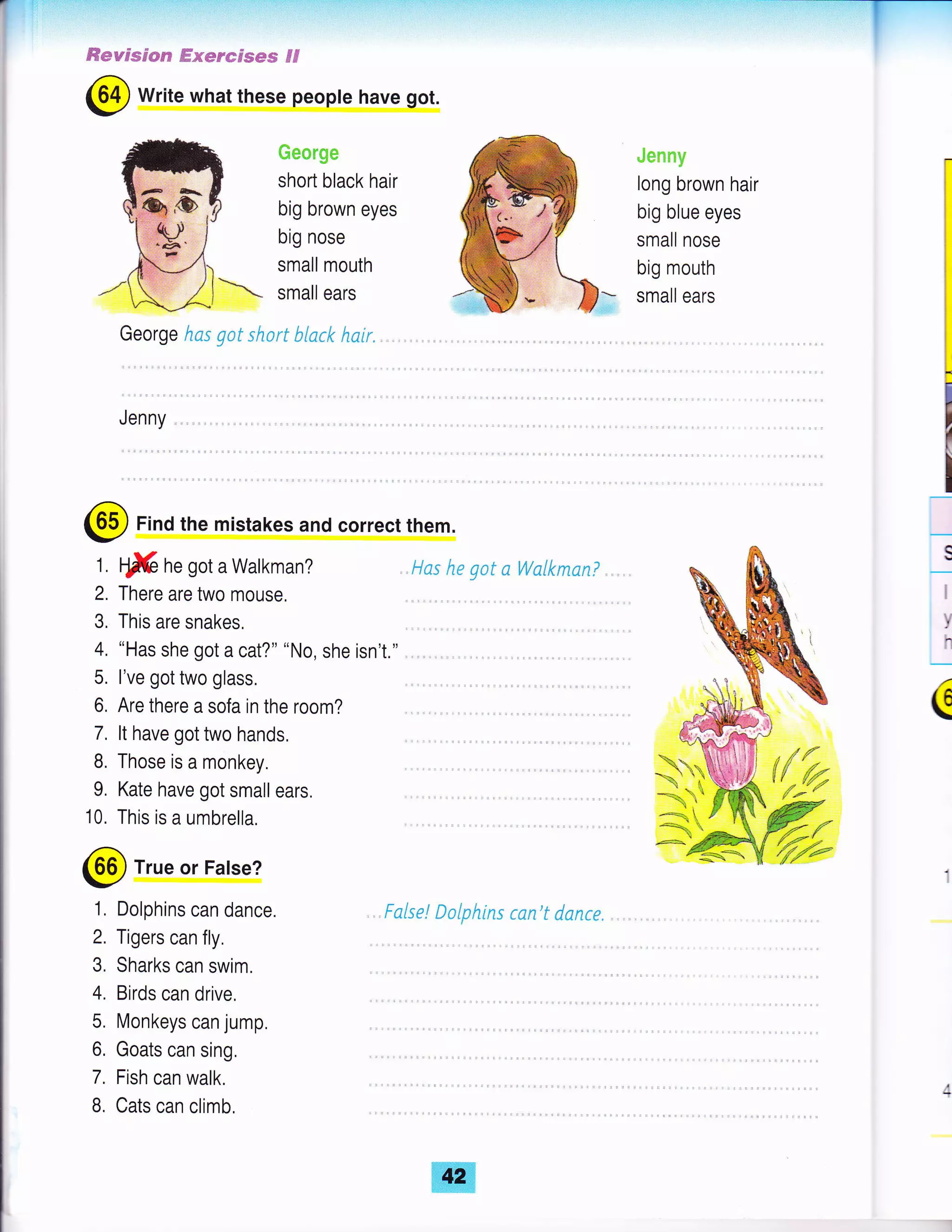 ffieryssg-*s? ffissnsrs*s Fd
@ Write what these peopte have got.
ffie*ng*
short black hair
big brown eyes
big nose
small mouth
small ears
George hc.s gat short b{ack hair.
JenrtSr
long brown hair
big blue eyes
small nose
big mouth
small ears
Jenny
@ Find the mistakes and correct them.
ffi ne got a Walkman?
There are two mouse,
This are snakes.
"Has she got a cat?" "No, she isn'1."
l've got two glass.
Are there a sofa in the room?
It have got two hands.
Those is a monkey.
Kate have got small ears.
This is a umbrella,
l"fas he gat aWalkmsn? ., .,
Fulse! Dalphins can't danre.
II
v
h
(
@ True or False?
1, Dolphins can dance.
2. Tigers can fly.
3, Sharks can swim.
4. Birds can drive,
5. Monkeys can jump.
6, Goats can sing,
7. Fish can walk.
B, Cats can climb,
 