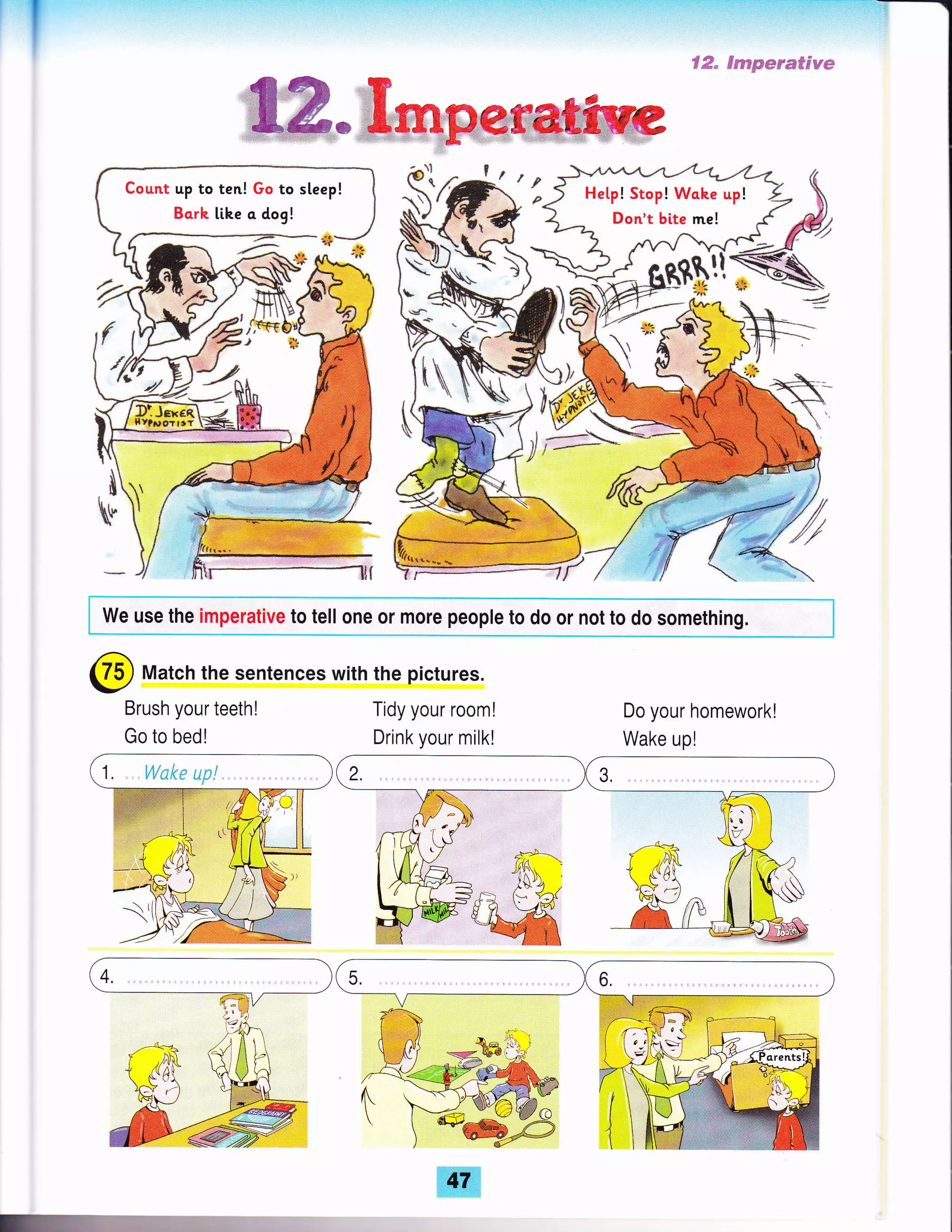 t' "''l
Count up to ten! Go to steep!
Bcrk lihe c dog!
Hetp! Stop! Wahe up!
Don't bite me!
*
{
Mi
.
V
I
I','!1W1l r -e*:
.l/' &
fl
_-.1
We use the imperative to tell one or more people to do or not to do something.
@ Match the sentences with the pictures.
Brush your teeth!
Go to bedl
Tidy your rooml Do your homework!
Wake up!Drink your milk!
 