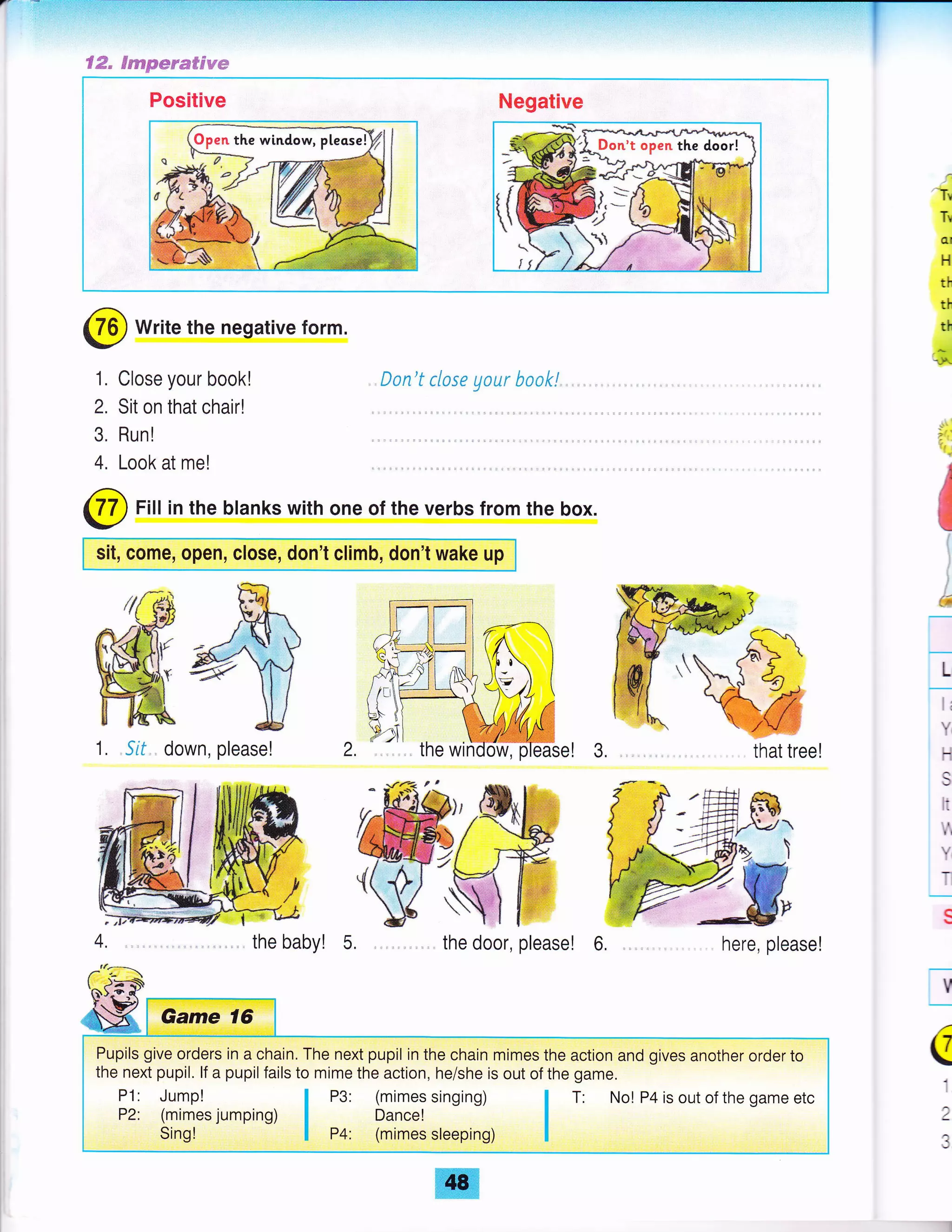 '-tr
Tr
(tt
H
th
th
th
$
;':
6
L
I (
Y
t-.{
l+
lN.
il
fr
Y
t-
v
a
i
:
€tr" Fseepmtrffi#dyw
Positive Negative
Dan't close yaur boak!, . .. , .
here, please!
@ write the negative form.
1. Close your book!
2. Sit on that chair!
3. Run!
4. Look at me!
@ Fill in the blanks with one of the verbs from the box.
sit, come, open, close, don't climb, don't wake up
1. Sif., down, please!
the baby! 5. the door, please! 6,
Pupils give orders in a chain. The next pupil in the chain mimes the action and gives another order to
the next pupil. lf a pupil fails to mime the action, he/she is out of the game.
P3: (mimes singing)
Dance!
P4: (mimes sleeping) I
t No! P4 is out of the game etc
 