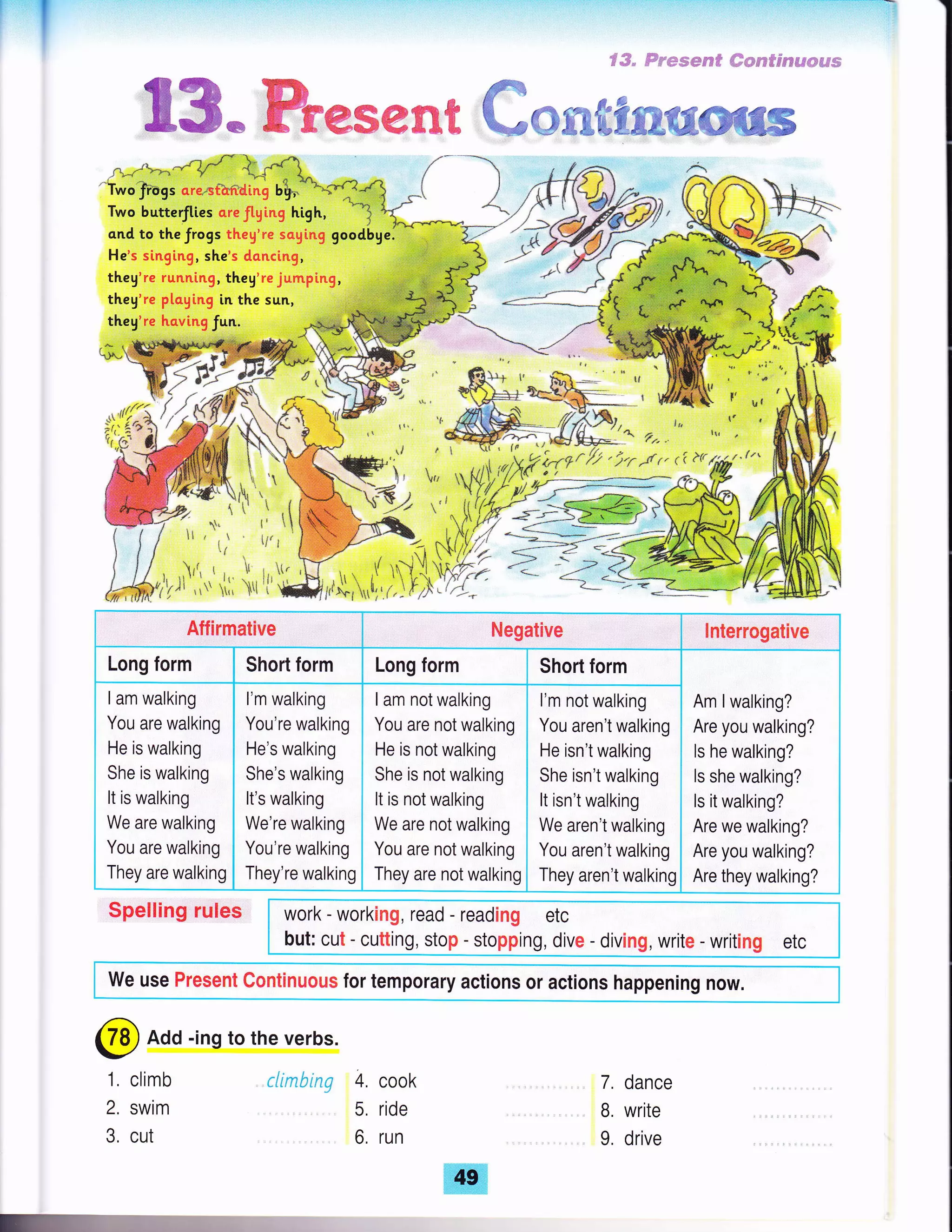 f-:,'r.'-:f
€#" ffw"mgsee* ffiepsp9'$s€a€#ffi#s
t'
l'
a
Itr
I
t
I
.'1

{'
Itt
h
t
!
*'
ly
7
1l
@re*€%€,s€sk€ ffirree€re
't*olragt o.""mnrti"i u$
Two butterfltes creftging high,
ond to the frogs theg're soging
He's si.nging, sh€'s doncing,
they're runntng, they're jumping,
theg're pl.o.ying in the sun,
theg're having fun.
r 1*;,,r
54,
it,:!#"
?r'i.f I
ffi*I€7> A'.s- "
1,ffi t:
work - working, read - reading etc
but: cut - cutting, stop - stopping, dive - diving, write - writing etc
Aflirmative Negative lnterrogative
Long form Short form Long form Short form
Am lwalking?
Are you walking?
ls he walking?
ls she walking?
ls it walking?
Are we walking?
Are you walking?
Are they walking?
I am walking
You are walking
He is walking
She is walking
It is walking
We are walking
You are walking
They are walking
l'm walking
You're walking
He's walking
She's walking
It's walking
We're walking
You're walking
They're walking
I am not walking
You are not walking
He is not walking
She is not walking
It is not walking
We are not walking
You are not walking
They are not walking
l'm not walking
You aren't walking
He isn't walking
She isn't walking
It isn't walking
We aren't walking
You aren't walking
They aren't walking
Spelling rules
We use Present Continuous for temporary actions or actions happening now.
climb
SWiM
cut
7. dance
B. write
9, drive
@ Add -ing to the verbs.
1,
2.
3.
climbing 4. cook
5, ride
6, run
 