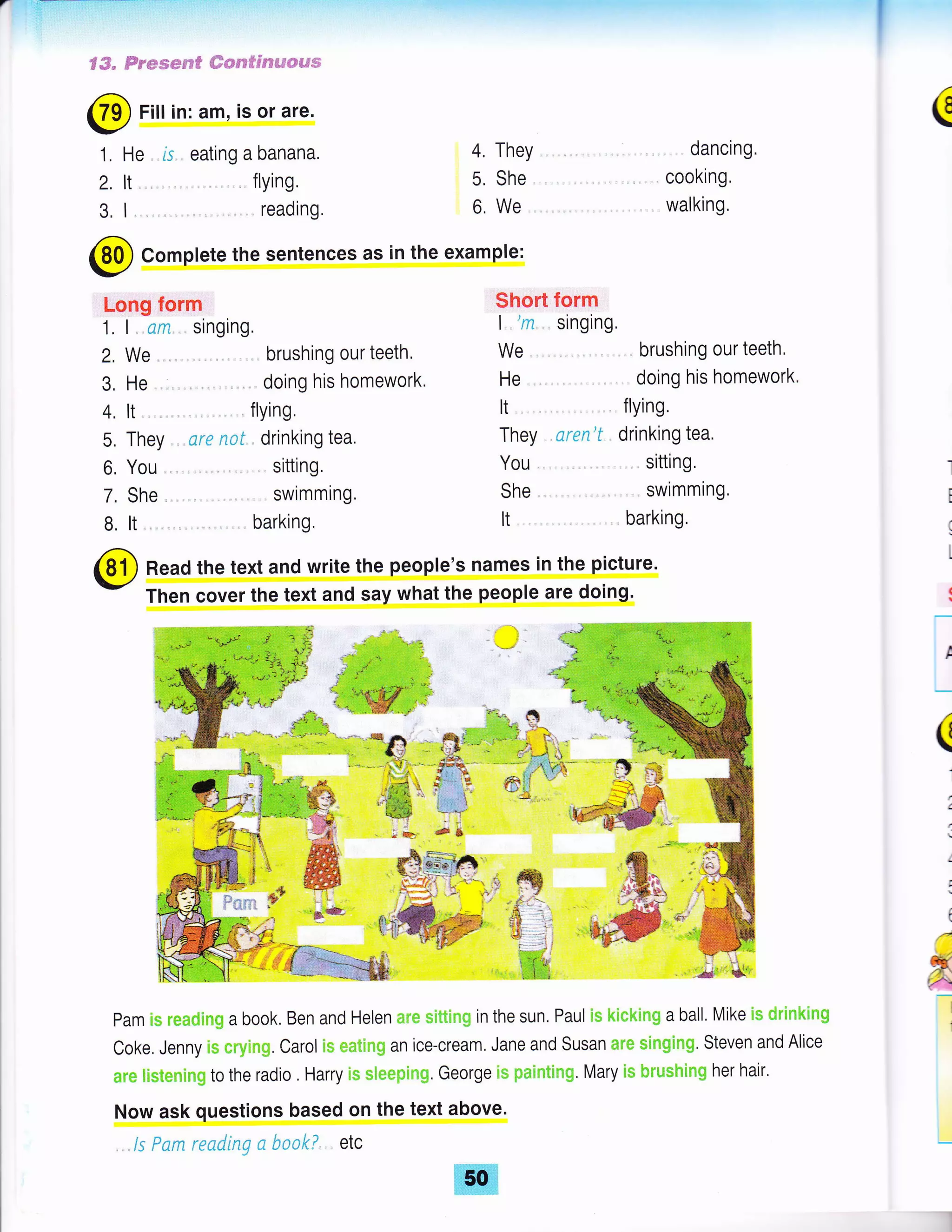 € #- trseem*ru* #*sessseit"$*=€s.si
@ Fitt in: am, is or are.
1. He , ls eating a banana.
2. lt. flYing,
3. I , readtng.
(
4. They
5. She
6, We.
dancing,
cooking.
walking.
@ Complete the sentences as in the example:
Long form
1, I .cm singing.
2, We brushing our teeth'
3. He
4. lt flYing.
5. They ., *rc ,qe f. drinking tea.
6. You , sitting.
7. She swimming.
B, lt. .barking.
Short form
| ',ry singing.
We , brushing our teeth,
He doing his homework'
It . flying.
They nren'f drinking tea,
You , sitting.
She swimming,
It barking,
Read the text and write the people's names in the picture.
Then cover the text and say what the people are doing'
pam rs r*m#imm a book, Ben and Helen ;:tr* rutttl"tq:1 in the sun. Paul is r';ii*kirult a ball. Mike i* dr'$nkirug
Coke. Jenny i* *r"y$n1;. Carol ll+ ,;;*tlr+61 an ice-cream. Jane and Susan mt,* ,tlngirig. Steven and Alice
mrm tlstemic.n6 to the radio . Harry i,* l;fi**.*rr"eqt. George rs pintrutln6. Mary [s he'e"* hi*g her hair.
Now ask questions based on the text above.
,. /s Fsm rending n S***! etc
a
I
:
t
(
I
 