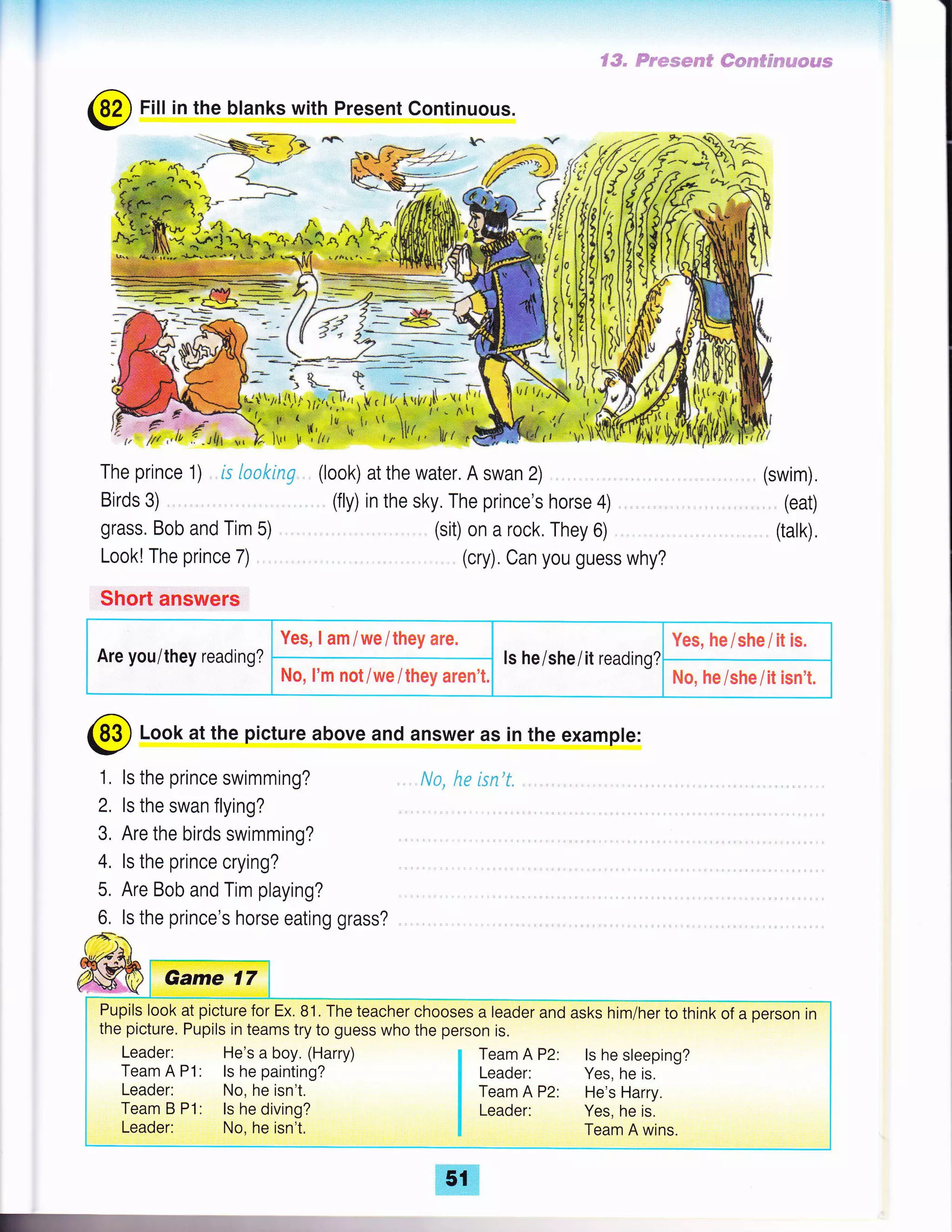 I
@
Fill in the blanks with Present Continuous.
*-":%- {
@ Look at the picture above and answer as in the example:
1, ls the prince swimming?
2, ls the swan flying? .,
3. Are the birds swimming?
4. ls the prince crying?
5. Are Bob and Tim playing?
6, ls the prince's horse eating grass? .
No, he isn't"
.....".€"€;*'€
t-.il$,r
.*k*,? ki rir r$ r
(look) at the water. A swan 2) .
(fly) in the sky. The prince's horse 4)
(sit) on a rock, They 6)
(cry). Can you guess why?
€#. ffime.wece# ##pd?##,$?ds###
I !{
l=.
The prince 1) rs loaking
Birds 3)
grass. Bob and Tim 5) ,
Look! The prince 7)
Short answers
(swim).
,,. (eat)
(talk),
Are you/they reading?
Yes, I am / we / they are.
ls he/shei it reading?
Yes, he/she/it is.
No, I'm not/we/they aren't. No, he/she/it isn't.
Pupils look at picture for Ex. 81. The teacher chooses a leader and asks him/her to think of a person in
the picture. Pupils in teams try to guess who the person is.
Leader: He's a boy. (Harry)
Team A P1: ls he painting?
Leader: No, he isn't.
Team B P1: ls he diving?
Leader: No, he isn't.
ls he sleeping?
Yes, he is.
He's Harry.
Yes, he is.
Team A wins.
 