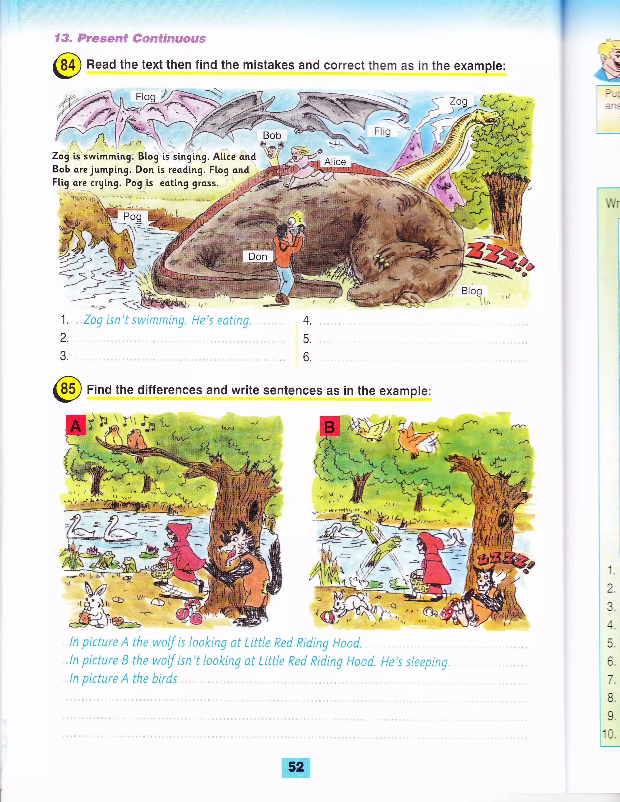 I :.'.'::"'t':::''
€ffi" Ss***m# #wpsfpse&s#€€g
6D Read the text then find the mistakes and correct them as in the example:
,/ Np-
{f v f,, l{ - r-fa Bob
7ogls swimming. Btog ls singlng. Alice qnd 'b{
Bob qre jumping. Don is reading. Flog ond
Flig-ore crying. Pog,.is eati.ng grcss.
"*- t
;+gw-*-*_-'<.L@Sry
1, ,,Zag isn't swimrning.
2.
3
tt
l'1e's eatinE. 4.
5.
6
@ Find the differences and write sentences as in the example:
l:aa
t
.-a!
, ln ptcture A tlte wolf is {aoking at tittte Red Riding l-"toad.
ln picture 8 the walf isn't {naking at Little Red RidinE Haod. He's sleeptng,
ln picture A the birds
1.
2.
3.
14.
t_
l5
lo
I
|7
le.
I
19.
110
I
f
 