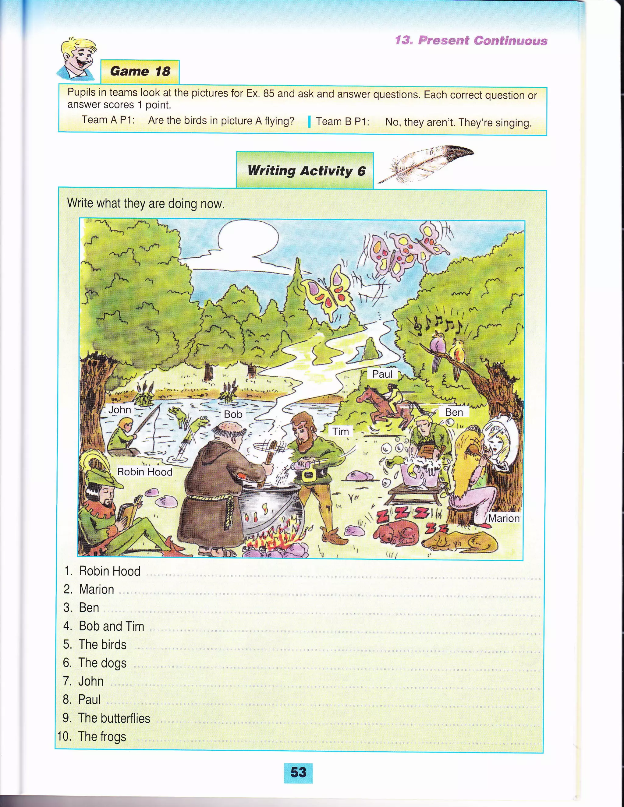 -"a---.
$).e-o{.-
-i'
' tsi
SX Game 18
Pupils in teams look at the pictures for Ex. 85 and ask and answer questions, Each correct question or
answer scores 1 point.
Team A P1: Are the birds in picture A flying? Team B P1: No, they aren't. They're singing.
Writing Activity 6
Write what they are doing now.
- - tt
,
l
1. Robin Hood
2, Marion
3. Ben
4. Bob and Tim
5. The birds
6. The dogs
7. John
B, Paul
9. The butterflies
10, The frogs
Paul
*-.*j 4& =*:*_- :--'- -"---11?-=^
-
E
53
 
