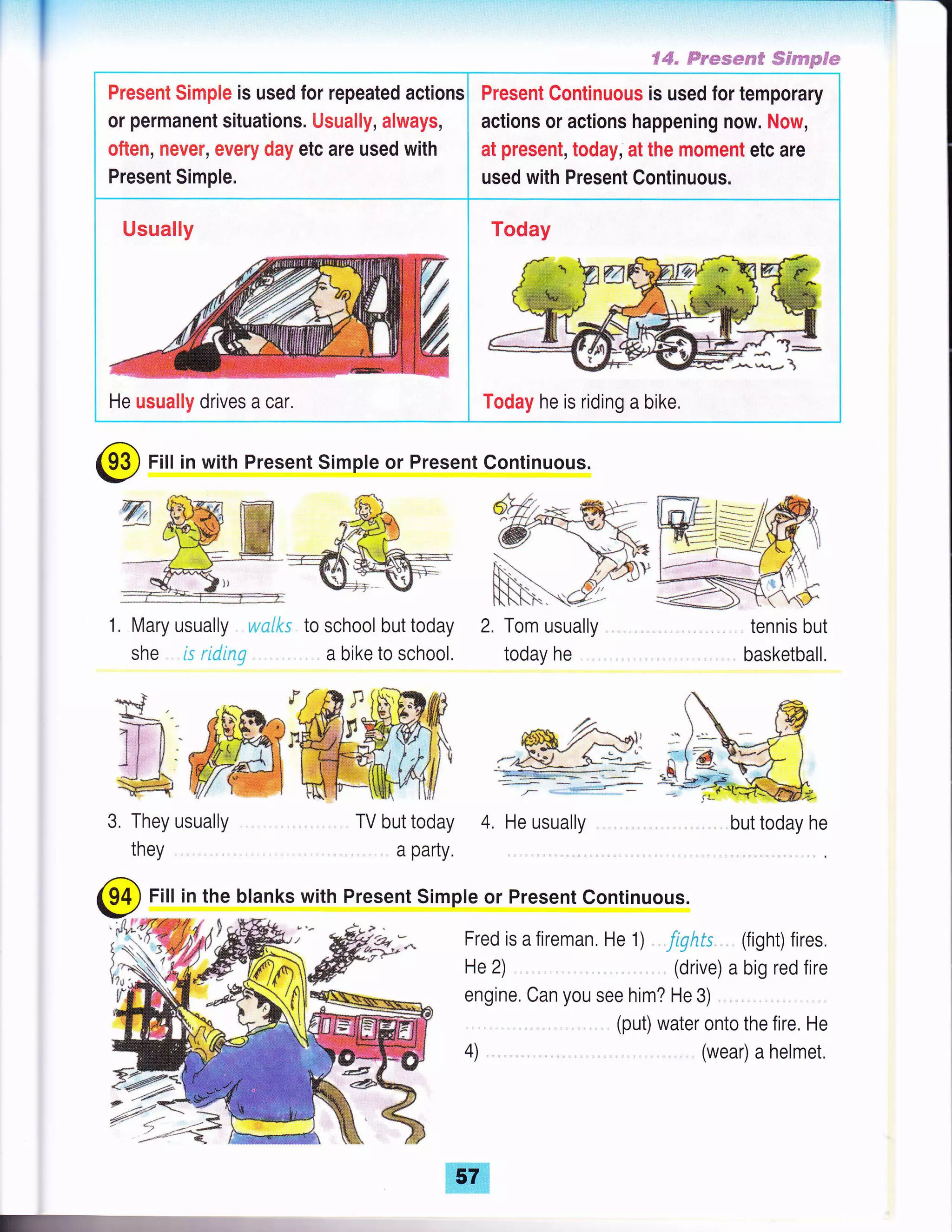 €"#" Frssmrwff ffirsmmpffw
Present Simple is used for repeated actions
or permanent situations. Usually, always,
often, never, every day etc are used with
Present Simple.
Present Continuous is used for temporary
actions or actions happening now. Now,
at present, today, at the moment etc are
used with Present Continuous.
Usually
He usually drives acar. Today he is riding a bike.
{"tA
@ Fill in with Present Simple or Present Continuous.
1. Mary usually wnlks
she is ridinq
to school but today
. a bike to school.
2, Tom usually
today he
tennis but
basketball.
3, They usually TV but today 4. He usually but today he
Fred is a fireman, He 1) . Jiqhts. , (fight) fires
He 2) (drive) a big red fire
engine, Can you see him? He 3) ,
(put) water onto the fire, He
they a party.
@ Fill in the blanks with Present Simple or Present Continuous.
4) (wear) a helmet.
 