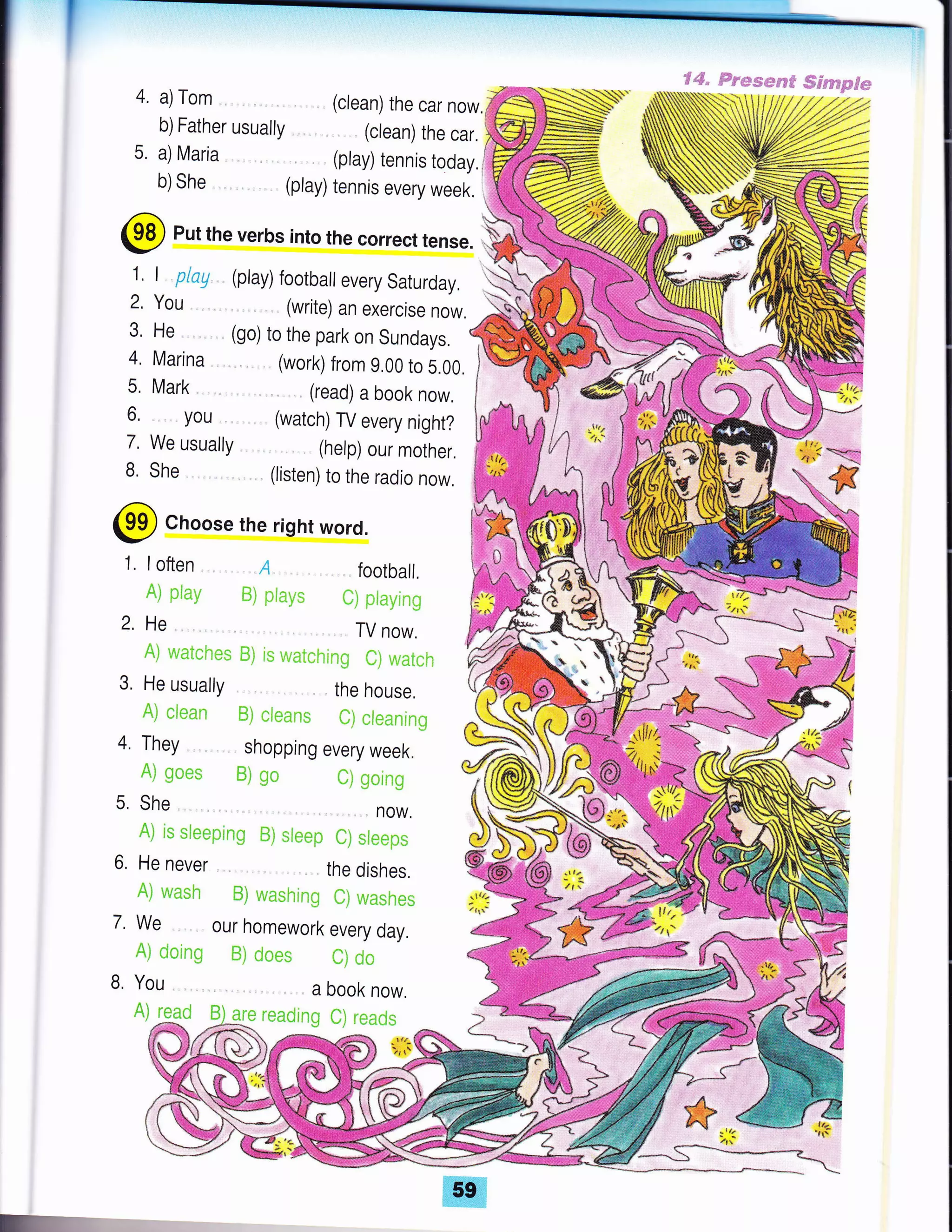 4.
5,
€aS,,@esssepe# Ssrffim$*
(clean) the car now.
(clean) the car.
(play) tennis today,l
(play) tennis every week.
@ Put the verbs into the correct tense.
a) Tom
b)Father usually
a) Maria
b) She
1. I play
2. You
3,He ,
4, Marina
5, Mark ,
6, . you
7. We usually
B. She
(play) football every Saturday, .,H
(write) an exercise now.
(go) to the park on Sundays.
(work) from 9,00 to 5.00.
(read) a book now.
(watch) TV every night?
(help) our mother.
(listen) to the radio now,
W
2.
@ Choose the right word.
A) g*cs ffiJ Uo
5. She,
1. loften A . football.
A] pimSr B) piatr'* flj ptayin6
He TV now.
A] waicnes ffii r*; r"v;*t*hrng fij wat*h
3. He usually the house.
A) *t*nn ffi) *l**li* t) *ienninE
4, They shopping every week.
ti p*ing
now.
GN
re rt*:
&NA") i* si*eping ffi] *fe*p ili sf**ps
6. He never the dishes.
Aj w;nsh #) wnshinE il] wn*h*s
7. We our homework every day.
A) dning S) d**s fi) *i:
B, You a book now,
A)ffi,* *g* r*adin,E C] i.cn,Js
 