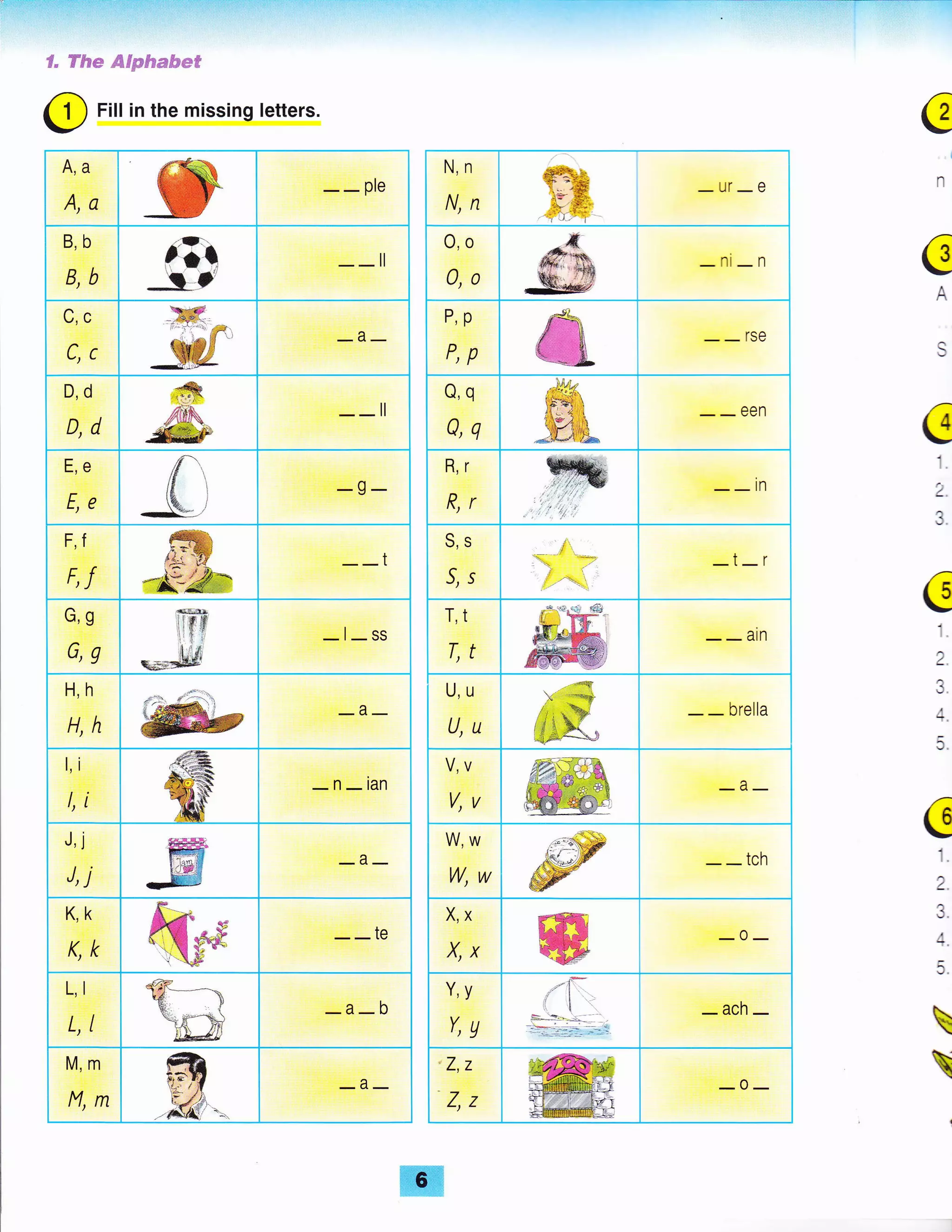 T.:.ii':r41.,;': ii:i.tjj.:.!,.::::-,::i;-.;.1=:i:;:1:.-':::, "''''!::"'=':":'::ii;":"i=:':'t'j:-':
S" H&* ffiFpftmtue*
O
Fill in the missing letters.
A,a
A,a --ple
B,b
B,b
irrl'
__il
c,c
c,c
_a_
D,d
D,d
__il
E,e
E,€ -g-
F,f
F,f
__t
G,g
G,g -l-ss
H,h
H,h
_a_
l,i
l, i
ffiffi -n-ian
J,j
J, j _a_
K,k
K,k --te
L, I
L,T -a-b
M,m
M,ffi
_a_
€
A
€
1
2.
,1
,a:
c1
2.
4.
5.
GI
t.
2.
J.
A


N,n
N,ft
di%:.
T"€ -ur-e,+.'i€+
'=i' )_: -t
o,o
0,0 -ni-n
P,p
P,p
__rse
Q,q
Q,q
__een
R,r
R,f --in
S,S
5,s
.-:
t.
-i-r
T,t
T,t
__arn
U,u
U,U - - brella
V,V
V,V
_a_
W,W
W,W --tch
X,X
X,X ffi _0_
Y,y
Y,a
-t7-,/l:l
t
Ll l- I :_:i _r-;-
-'*
i- -ach-
z,z
Z,Z
_o_
 