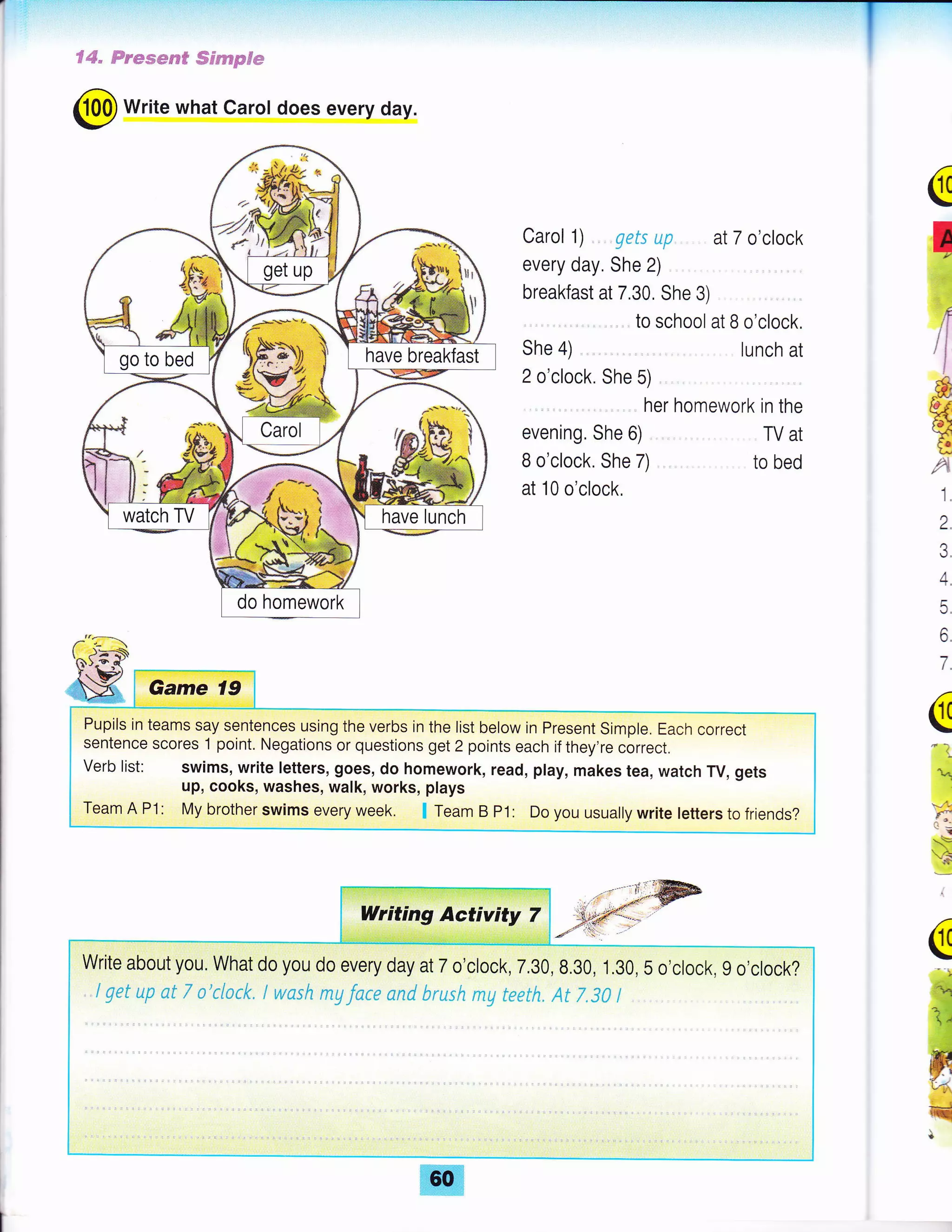 i:i;':11ttl1iil,',-1'r'.ir:li
f4" Frsswref Sernpfe
@ Write what Carot does every day.
Carol 1) .... gets up. . at 7 o'clock
every day, She 2)
breakfast at 7.30, She 3)
... to school at B o'clock.
She 4) lunch at
2 o'clock. She 5)
.... her homework in the
evening. She 6) TV at
B o'clock. She 7) to bed
at 10 o'clock.
(
,l
*
Ht.
a
1,
2.
3.
4.
5.
6.
7.
(
!.1
q
,: '':j
vli
d':
*E
3
i
(
-ry
q
l
Pupils in teams say sentences using the verbs in the list below in Present Simple. Each correct
sentence scores 1 point. Negations or questions get 2 points each if they're correct.
Verb list: swims, write letters, goes, do homework, read, play, makes tea, watch TV, gets
up, cooks, washes, walk, works, plays
Team A P1: My brother swims every week. I Team B P1: Do you usually write letters to friends?
 
