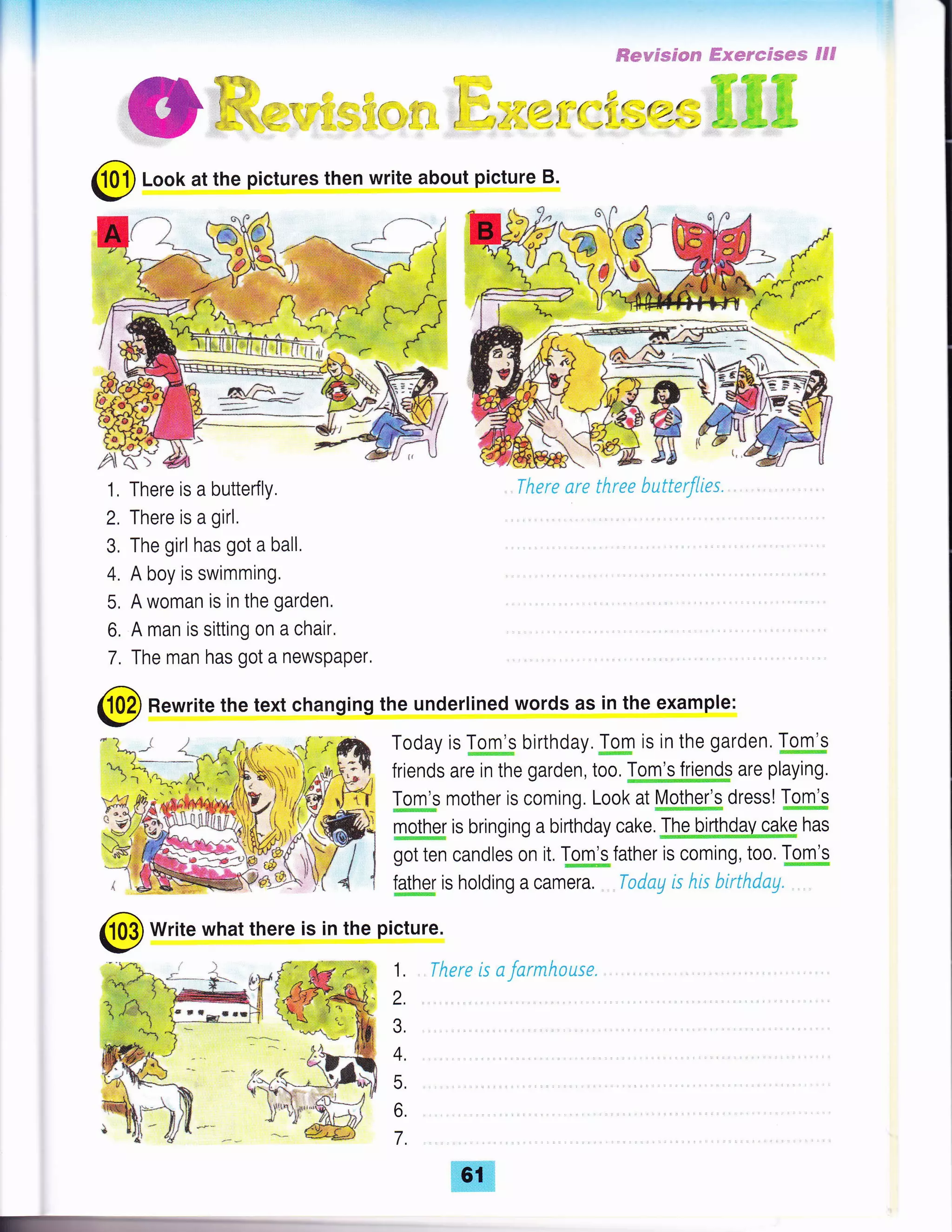 r"'l
€evssc*s ffs*e*sses €5€
4.1f r; d;615; 6*;l"*
Il* ffi'.;rr" d#ci,
ffi; ffi+ ffi;
nffi,4ff3d,'4fu
@ Look at the pictures then write about picture B.
1, There is a butterfly.
2, There is a girl.
3. The girl has got a ball,
4. A boy is swimming.
5, A woman is in the garden,
6, A man is sitting on a chair,
7, The man has got a newspaper,
There are three butterflies.
@ Rewrite the text changing the underlined words as in the example:
@
Write what there is in the picture.
Today is km* birthday Jgm is in the garden, I-oJil.g
friends are in the garden,too,Mgffg.m$ are playing.
Igm*s mother is coming. Look at [4plk* dressl to#b
m*hg is bringing a birlhday cake JhgQ[|NhMpgk has
got ten candles on it, Tom's father is coming, too. Tom's
talh"g is holding a camera. Tadag k his birthdu1. , ,
1. There is a farmhouse.
2.
3,
4.
5,
6.
7.
 