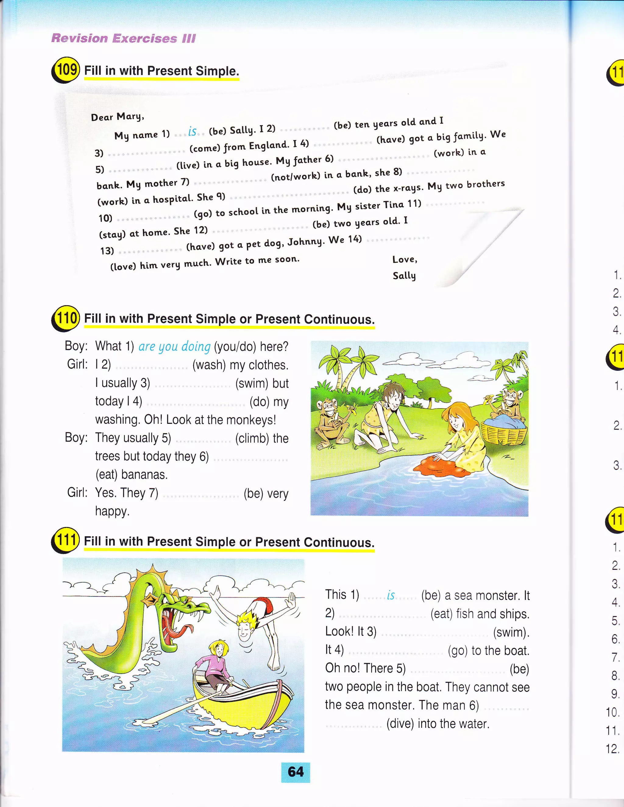 *eyrsjsn €xerefses ffl
C Fill in with Present Simpte.
(tove) him verg much' Write to me soon'
: ;; ..1 .:: '
']lot"';;:"me
1) ".. i5.. (be) Sotte' I 2) ''.'
(be) ten vecrs ord cnd I
3) ," ' (come)from Engtond' I4) """" (hove) got c bigJcmitg' We
5) ...' . '. (tive) in o big house' Mg fcther 5) " "' ' (work) in o
bonk. My mother 7) "" '-"'- (not/work) in a bcnk' she 8)
(worh) in c hospitot' She 9) ..' (do) the x-rogs' My two brothers
1o)-'---',-'(9o)toschoo[inthemornin9.M9sister]..:",'1).'.""
l,?;;.;;;;;" ;; i,, '.. "' (be)
'iwo
eeors ord I
13) ,." .-., (have) got 4 Pet dog' Johnng'We 14) ."
Love,
Sctty 1.
2.
3.
a Fiu in with Present Simple or Present Continuous.
- Boy: What 1) are ylu doing (you/do) here?
Girl: 12) . " (wash) my clothes,
I usually 3) ....... .,.. (swim) but
today I 4) ... ., , "... (do) my
washing. Oh! Look at the monkeys!
Boy: They usually 5) ".,. ,,. (climb) the
trees but today they 6)
(eat) bananas.
Girl: Yes, They 7) ..., (be) very
happy.
4.
a
1.
3.
2.
aFlt in with Present Simple or Present Continuous.
This 1)
a
1.
2.
3.
4.
5.
6.
7.
B.
9.
10.
11.
12.
2) . .. ,.. (eat) fish and ships.
Look! lt 3) .. . " ".,.. . . (swim).
It 4) .. .... . (go) to the boat.
Oh no! There 5) (be)
two people in the boat. They cannot see
the sea monster. The man 6) "..,
..,. .. (dive) into the water.
--E
 
