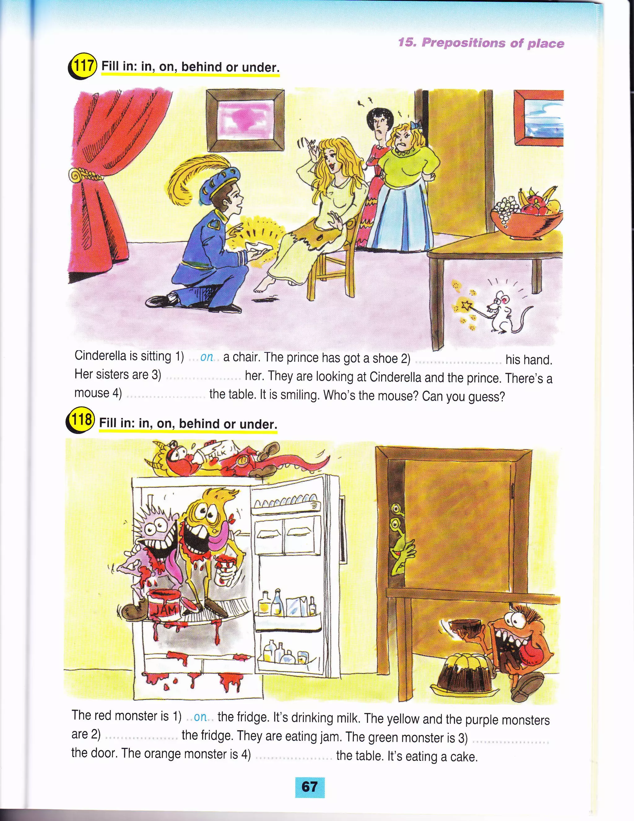 I
S#" ffe*pwsc#d*ssm *# p$mmw
@ Fill in: in, on, behind or under.
Her sisters are 3)
mouse 4)
cinderella is sitting 1) on a chair, The prince has got a shoe 2) his hand,
, her. They are looking at Cinderella and the prince. There,s a
the table. lt is smiling. Who's the mouse? Can you guess?
@ Fill in: in, on, behind or under.
The red monster is 1) on , the fridge. lt's drinking milk, The yellow and the purple monsters
are 2) the fridge. They are eating jam, The green monster is 3)
the door. The orange monster is 4) the table. lt's eating a cake,
t&-,
 