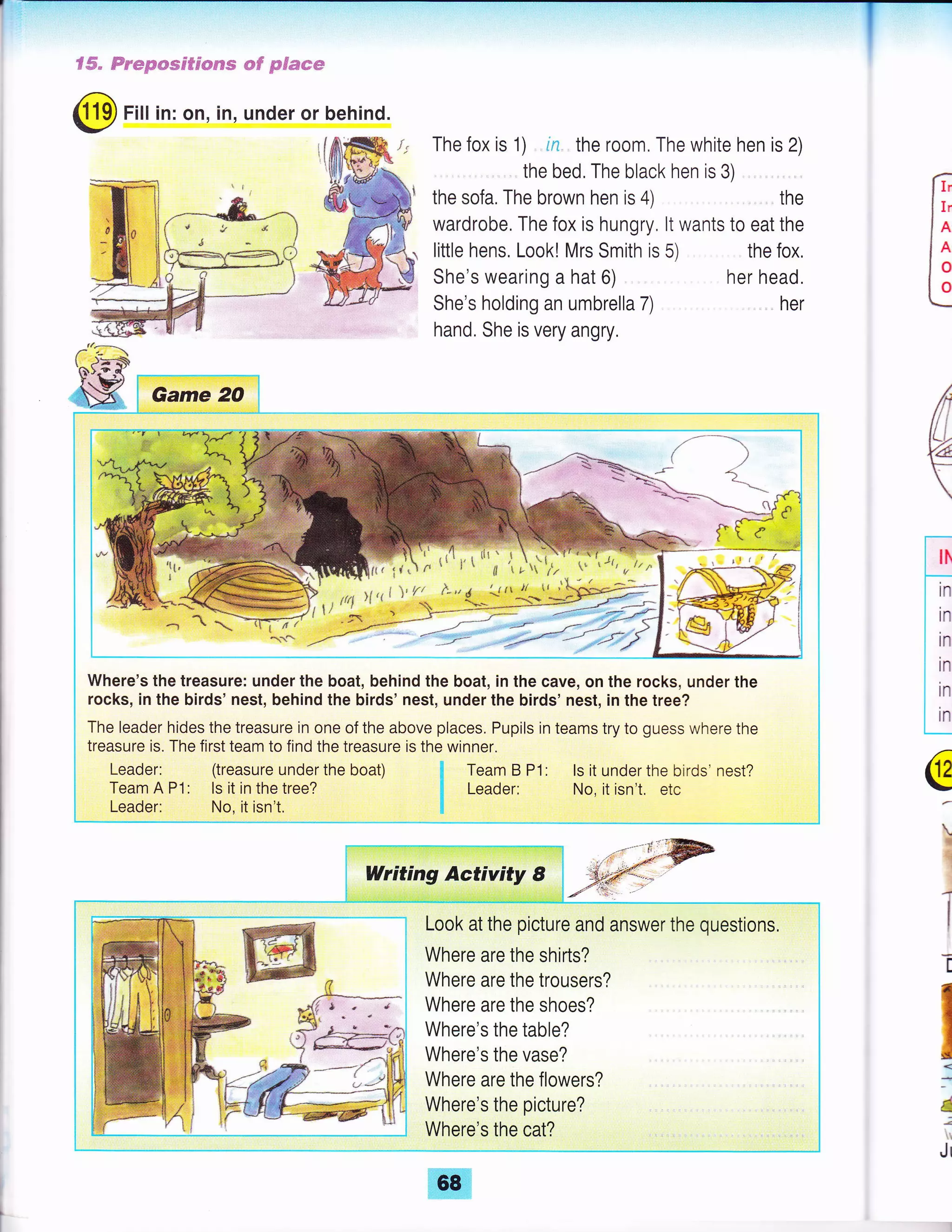 f#" Fr*p*ss$$*€Fe *# pdmcm
@ Fill in: on, in, under or behind.
The fox is 1) in the room. The white hen is 2)
the bed, The black hen is 3) .
the sofa, The brown hen is 4) . the
wardrobe, The fox is hungry, lt wants to eat the
little hens. Look! Mrs Smith is 5) the fox,
f,
I r,.
le
ln
Jo
L:
She's wearing a hat 6)
She's holding an umbrella 7)
hand. She is very angry,
her head.
her
€
Where's the treasure: under the boat, behind the boat, in the cave, on the rocks, under the
rocks, in the birds' nest, behind the birds' nest, under the birds' nest, in the tree?
The leader hides the treasure in one of the above places. Pupils in teams try to guess where the
treasure is. The first team to find the treasure is the winner.
Leader: (treasure under the boat) fl Team B P1: ls it under the birds' nest?
Team A P1: ls it in the tree? fi Leader: No, it isn't. etc
Leader: No, it isn't. $
Writing Activity 8
Look at the picture and answer the questions.
Where are the shirts?
Where are the trousers?
Where are the shoes?
Where's the table?
Where's the vase?
Where are the flowers?
Where's the picture? , , ,
Where's the cat?
lh
--.-
tn
in
in
in
in
in
c
t
1
1
T
Il
d
;
Jr
 