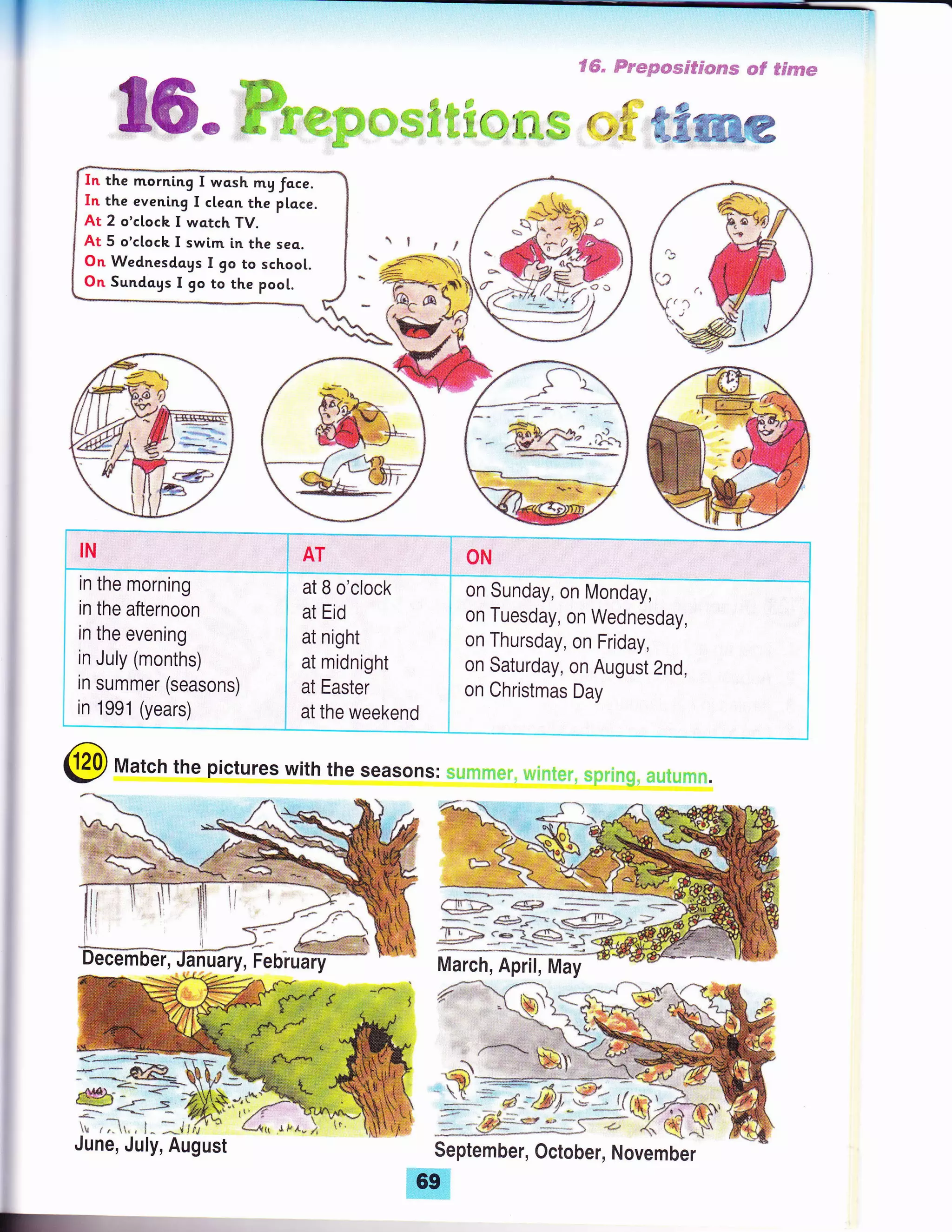 I
Sffi" trm*p*me*p,*cms epf #s,FffiBm
a{s&
{ F.-,##. /$- 4&
i_-:
illL._
in summer (seasons)
in 1991 (years)
at B o'clock
at Eid
at night
at midnight
at Easter
at the weekend
ON
on Sunday, on Monday,
on Tuesday, on Wednesday,
on Thursday, on Friday,
on Saturday, on August 2nd,
on Christmas Day
N
I
""_--_-*_:""j
i
in the morning
in the afternoon
in the evening
in July (months)
i
@ Match the pictures with the seasorlsr :,,
June, July, August
-+s
*+u
".|1 ,f ff-r-o;>r r//? . ,!J? r l^E.lT.'_#/.,
In the morntng I wq.sh my foce.
In the evening I clean the place.
At 2 o'cloch I watch TV.
At 5 o'ctoch I swim in the seq.
On Wednesdags I go to schoot.
On Sundays I 9o to the poo[.
ilfl;l €# * :* -; 'r:*
#:trG$Xggffid
.*"-- *..!Q-'l
-: )&}'& :+ffi*;*{T*
[*a,&;Y"
{ffet'$+'%
 
