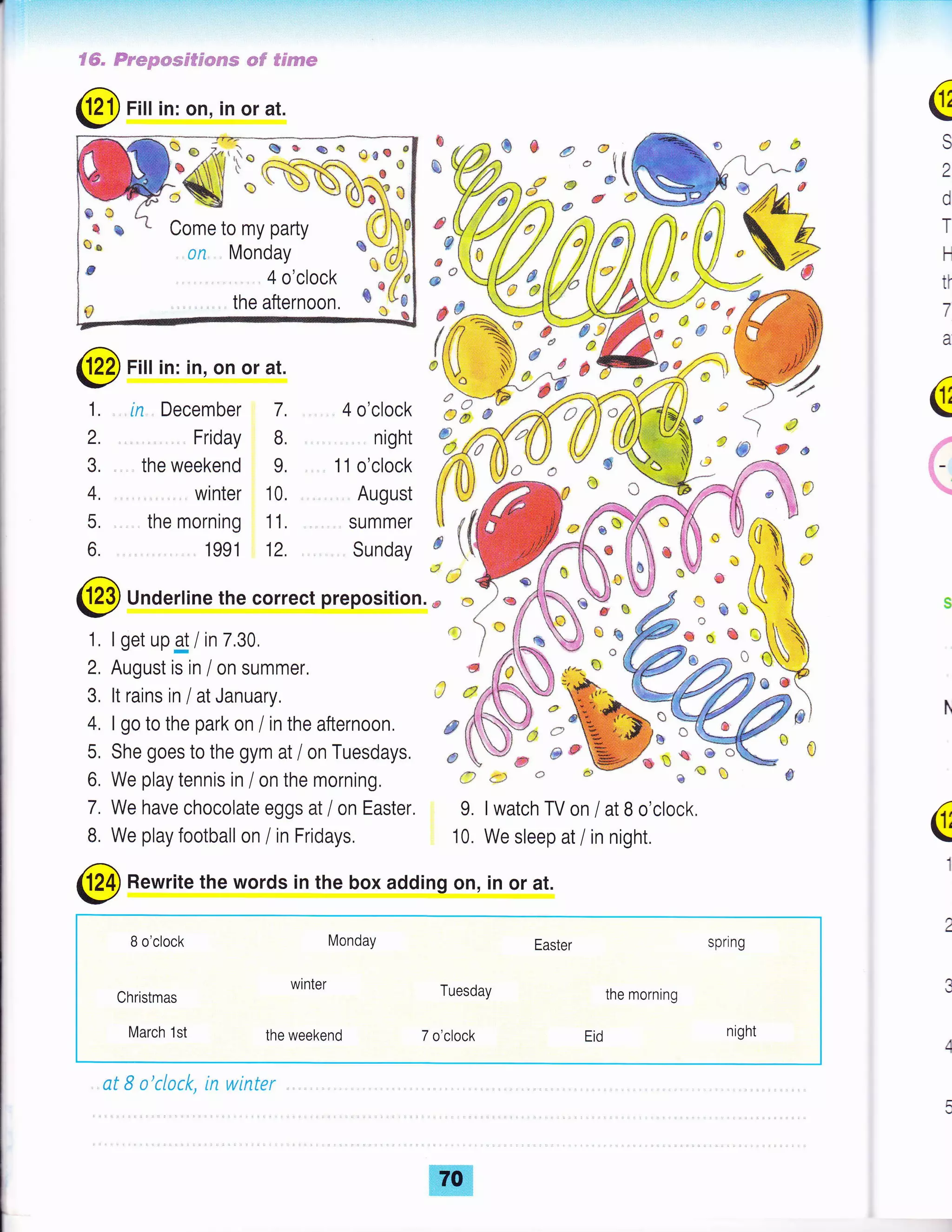 ve
',1* 3:,a: es&^6rr'J afr n
I " A{<C
^6
O
q s t Come to my party
to ir^^r^,,Q 5 on Monday uYfJl
s 4 o'clock ^"{/,
a the afternoon. *
.u3
S€= Fnmpwmsfpwcsw *#' B€eppe
@ Fitt in: on, in or at.
3, , .. the weekend 9. 1 1 o'clock
F
a
S
a
d
T
H
ti
7
a
fr
='
=-
*
&)
g
d
* "ffi %{,*#{{TiaWr .,
F u-.r
/
r=
{,
e7F# *"€o
:0
@Firin:in,onorat. JU,
$f# ;rcA<
f . in December 7. 4o'crock LF6"ffiNi" r ie )r2 Friday B night
%6Kr{}} f#,ffi@ u &, J*
4. , winter 10. Auqust #wffi* s*t
3 the"H?
l: 'JilffiJtffi
@ Undertine the correct preposition.;'"%
2, August is in / on summer, s #ffi *= * ffi*
{tcd
*tLH :i- e
t'!
ee €'i'ea
1 I set upg / in 7 30 .' ) "jikJ) o e;ffi*'" e
z, lru$u5t 15 ilr / uil surililret, 5 ai$ } -,.'*, " ftffi g g
3, ltrainsin/atJanuary, '1 tdffi^Wo|.@ffi
4. I go to the park on / in the afternoon. F dffi "-"%; K5, She goes to the gym at / on Tuesdays, * Ve * *.W* o * j_"
6, We play tennis in / on the morning, # d: t) *r* * e e *
7. We have chocolate eggs at / on Easter. 9. I watch TV on / at B o'clock,
B. We play football on / in Fridays. 10. We sleep at / in night.
@
Rewrite the words in the box adding on, in or at.
B o'clock Monday Easter spring
Christmas
winter Tuesday the morning
March 1st the weekend 7 o,clock Eid night
at 8 o'cLock, in winter
a
1
@
€
fg

{t
 