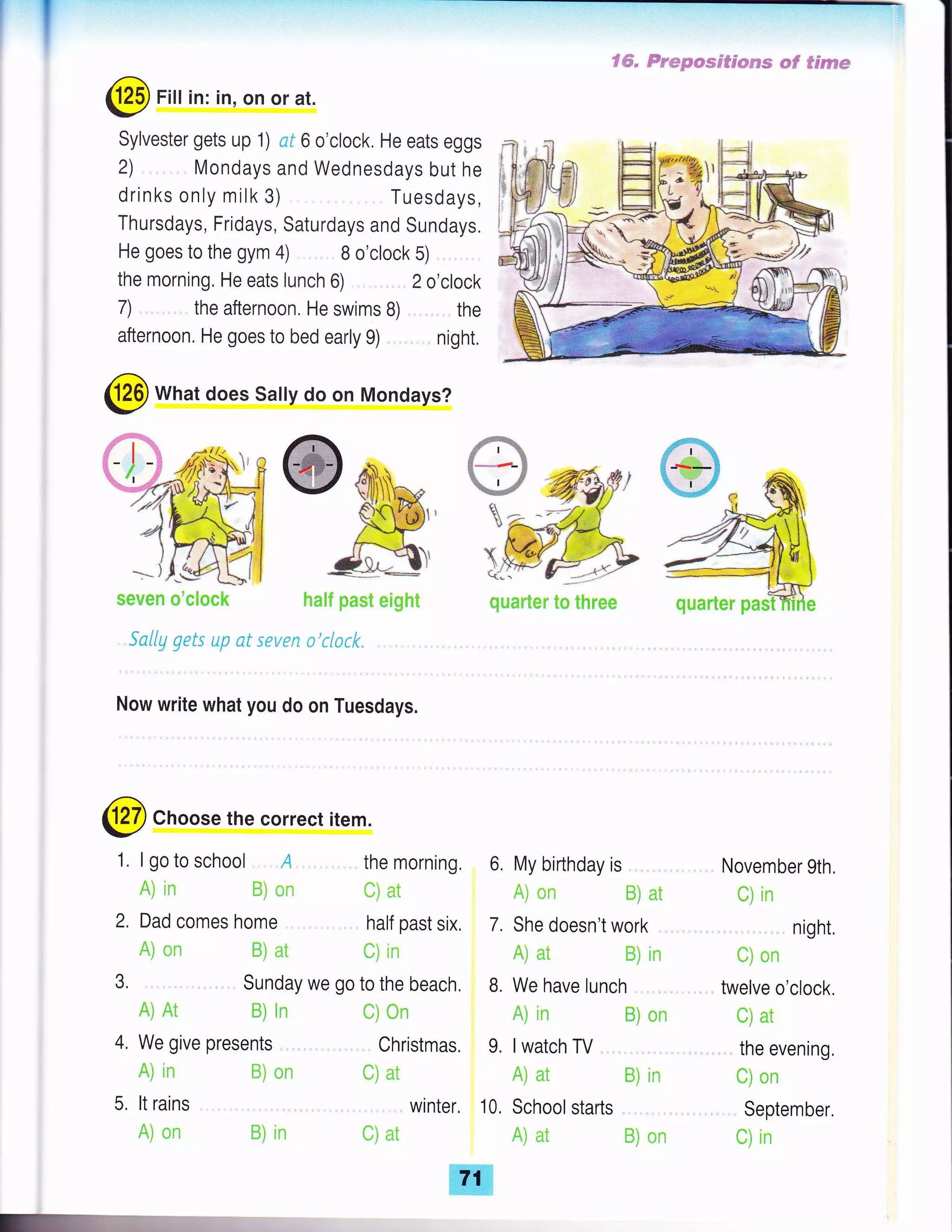I fffi" trr'epmss#cssse eF Seseem
@ Fill in: in, on or at.
Sylvester gets up 1) nf 6 o'clock. He eats eggs
2) Mondays and Wednesdays but he
drinks only milk 3) Tuesdays,
Thursdays, Fridays, Saturdays and Sundays.
He goes to the gym 4) B o'clock 5)
ihe morning. He eats lunch 6) 2 o'clock
7) . the afternoon. He swims B) the
afternoon, He goes to bed early g) night.
@ What does Sally do on Mondays?
Sally gets up ct sev€n a r{srk
Now write what you do on Tuesdays.
X
ti
@Choose the correct item.
Dad comes home
Ai on ffi) nt
A) Ar ffii in
4. We give presents
A] in
5, lt rains
A) nn
1. I go to school A the morning, 6.
A) in ffi) *n ili at
quanter to three
My birthday is .
A) nn ffi) at
She doesn't work
November 9th,
C) in
. night,
t) *n
twelve o'clock.
C) at
. the evening,
ul CIn
September,
{-,} ln
3.
half past six, 7.
t) in
Sunday we go to the beach. B. We have lunch ,,
f;i *n
Christmas, 9.
ffi) *r: t) at
, winter, 10.
B] in ili at
A) at ffi) in
A) in Ei nn
lwatch TV
A) at Ei in
School starts ,
A) at fii *n
s*veil m'c[m*k hn8t past mHght qumnten'pa
 