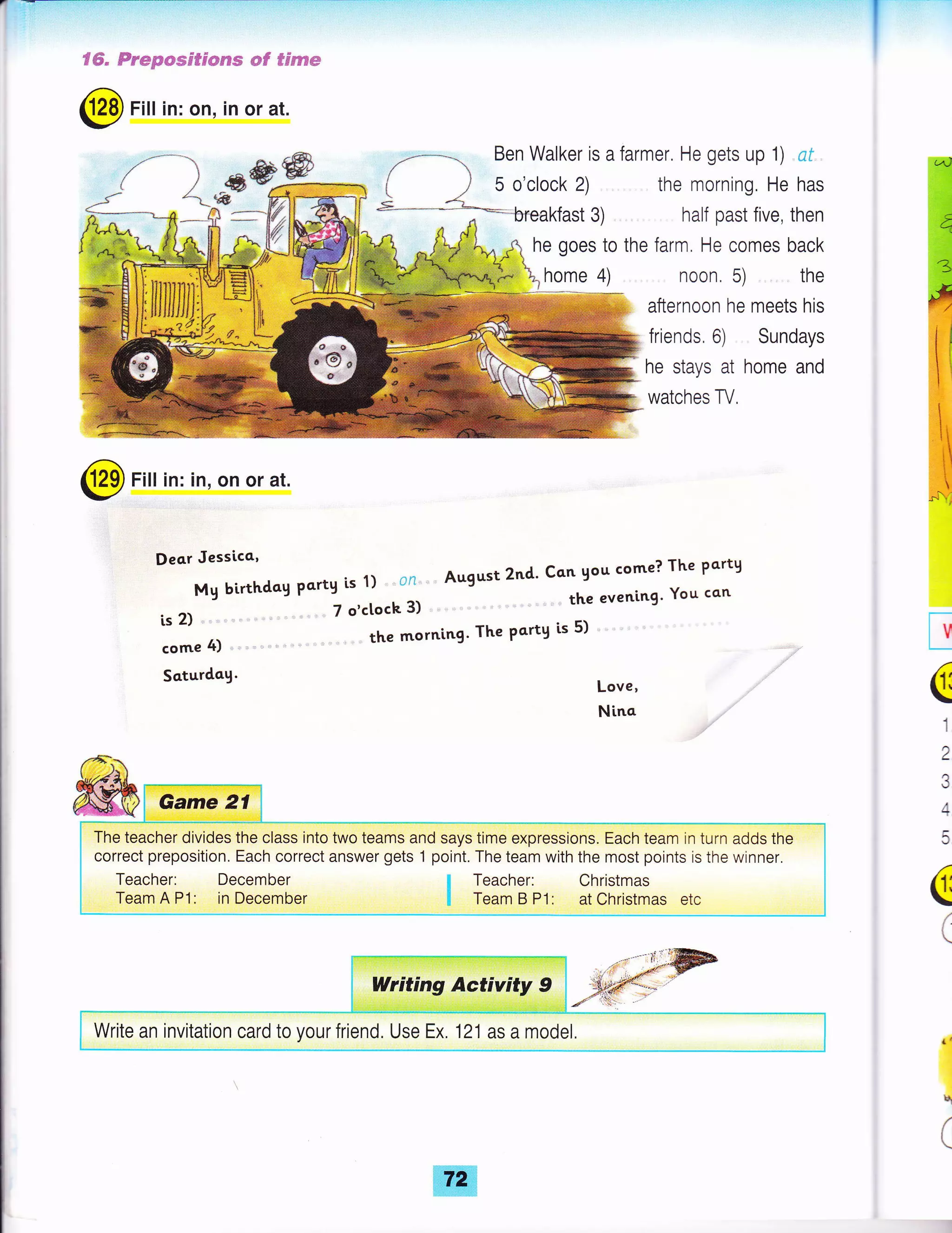 fffi" Fr*Bese$sCIrss mf *frs?m
@ Fitt in: on, in or at.
{ # r*' Ben Walker is a farmer. He gets up 1) cf ,
( ) 5 o'clock 2) the morning, He has
s "__=-*- breakfast 3) half past five, then
_€w
r
(
1
2
e
4
(
(
(
lr
q
(
@ Fitt in: in, on or at.
Deo.r Jessicc'
Mg birthdog Partg is 1) ' ' on ' ' August 2nd' Con gou come? The pcrty
is 2) ,. ' " ' 7 o'ctoch 3) " " the eveni'ng' You can
come 4) the morning' The Partg is 5)
Saturdag. Love,
Nina
he goes to the farm. He comes back
home 4) noon. 5) the
afternoon he meets his
friends, 6) Sundays
he stays at home and
watches TV.
The teacher divides the class into two teams and says time expressions. Each team in turn adds the
correct preposition. Each correct answer gets 1 point. The team with the most points is the winner.
Teacher: December
Team A P1: in December
I Teacher: Christmas
I Team B Pt: at Christmas etc
Write an invitation card to your friend. Use Ex. 121 as a model.
 