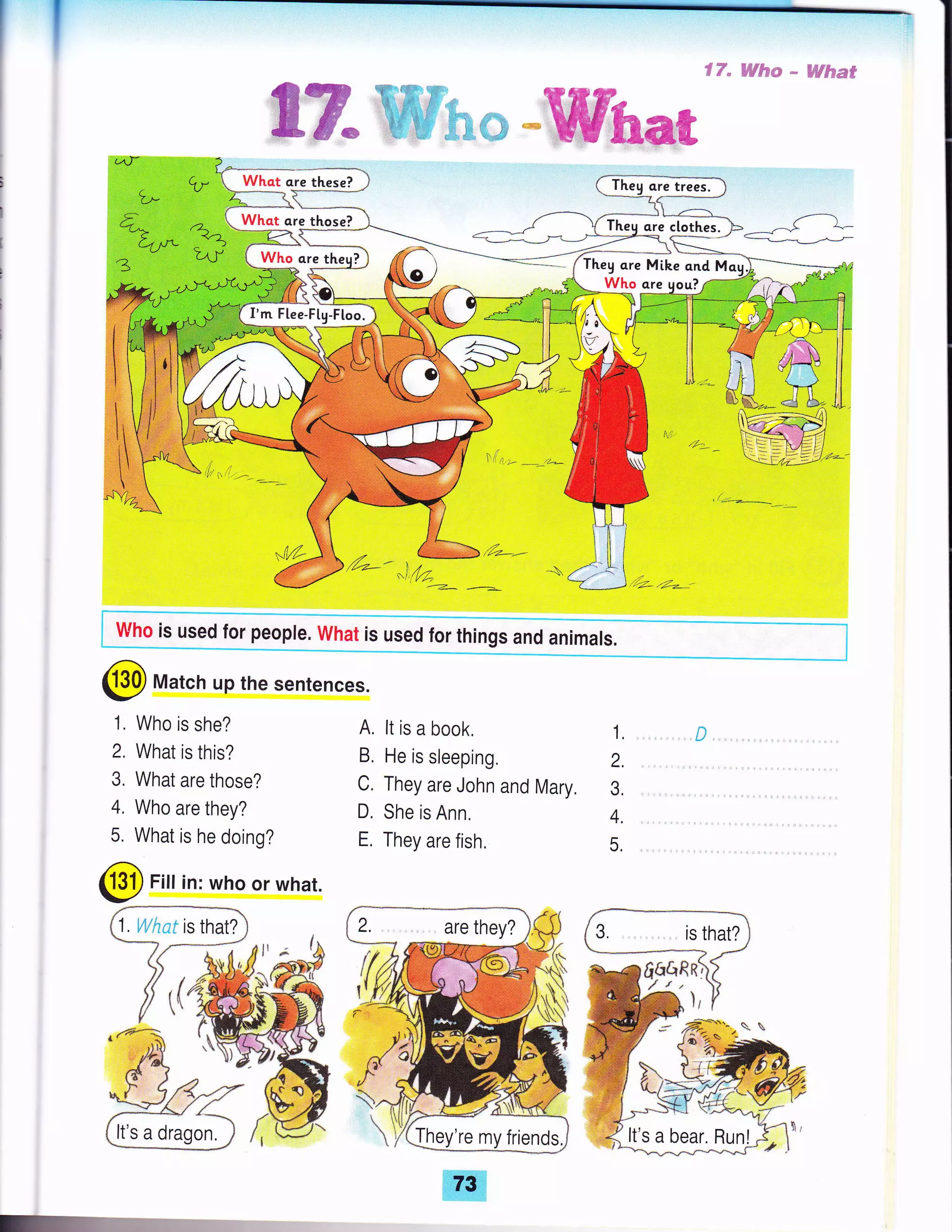 L,
C-
{-@r
q)*
-))
,
i'.,1 l,i'
, rl,,
-l%
ffiK.t,-
What are those?
Who ore theu?
1. Who is she?
2. What is this?
3. What are those?
4. Who are they?
5. What is he doing?
@ Fiu in: who or what.
cu- 
I
€-)
9.p
L-4 I
A, lt is a book,
B, He is sleeping.
C. They are John and Mary.
D. She is Ann.
E, They are fish.
1l .!."1, .i.,'!r..: * . ii,!l.i=Fr:.**=
is that?
I'm Flee-F[g-Floo.
who is used for people. what is used for things and animals.
@ Match up the sentences.
fi{:CrRn)
'ffiffiH*
ffiEmmffi
-4/r*'--= :'Theg are Mike ond M
Who ore uou?
1,
2.
3,
4.
5.
're my friends.
:
It's a dragon.
x
73
 