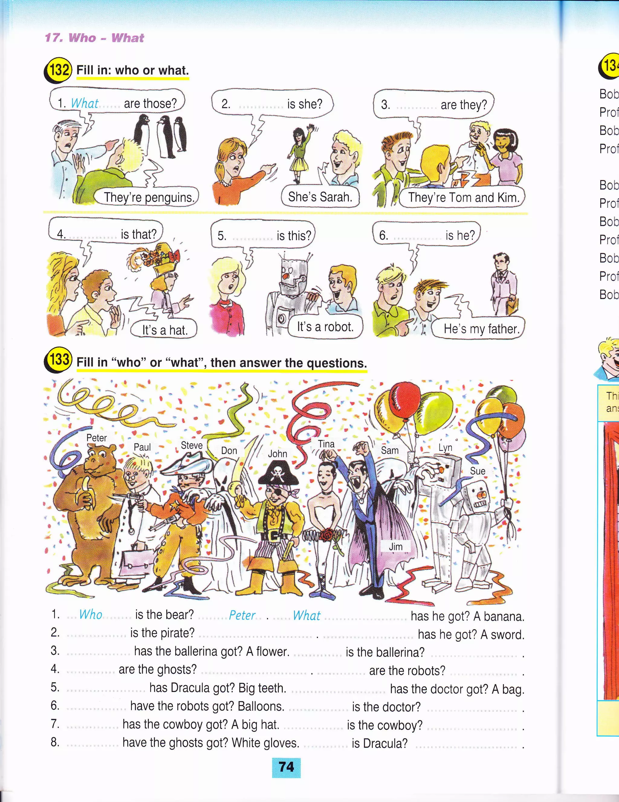 €F" B-W#SF * ffitumff
2. , is she?
She's Sarah.
@
Bob
Prof
Bob
Prof
Bob
Prof
Bob
Prof
Bob
Prof
Bob
@ Fill in "who" or "what", then answer the questions.
@-" lf /""b 1
w,/f// .onn
t

( Jr
"t l
LNho is the bear? . Peter . , What
is the pirate?
has the ballerina got? A flower. ,
are the ghosts?
has Dracula got? Big teeth.
have the robots got? Balloons. , .
has the cowboy got? A big hat.
have the ghosts got? White gloves. ,
ffi.ffi
has he got? A banana,
has he got? A sword,
is the ballerina?
are the robots?
has the doctor got? A bag.
is the doctor?
is the cowboy? ,
is Dracula? .
It's a robot, He's my father.
rta -
'f*>.{
$t,;il*
 