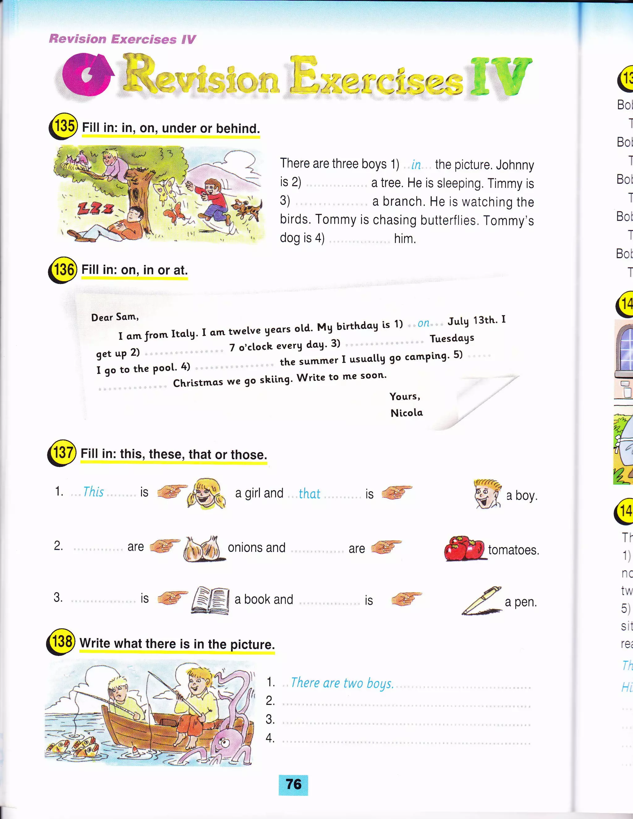 ffiwwdmc*#s S-ssycres*s dtr
{,i*=5-;
There are three boys '1) ln the picture. Johnny
G
Bol
I
Bot
I
Bot
I
Bot
T
Bot
T
@
g
F:
tkrl-:='-
-D
@ Fill in: in, on, under or behind.
is 2)
3)
birds. Tommy is chasing butterflies. Tommy's
dog is 4) him.
@ Fill in: on, in or at.
Deorsam'
fromlta.g. I qmtwetve geors otd. Mg birthdog is 1) , ,0n,,,,,, Jutg 13th' I
get uP 2) ,-'
I go to the poot' 4) "" " th"
'u**"r
I usuottg 9o comping' 5)
' ' Christmcs we 9o skiing' Write to me soon'
Yours,
a tree. He is sleeping. Timmy is
a branch, He is watching the
@ Fill in: this, these, that or those.
I
-l
,
L tnt'
g{{{.t!fu-
kJ', a boY
€.,omatoes
€?
rf a Pen,
4f .-*'
2.
3.
isffi
, are ffifuffionions and
1"1ffi
are'ffi
is ffi& agirl and that
is ffi /S€t a book and
**@
@ Write what there is in the picture.
Nicota
IS
.
w4J
4-
Yg/k-,
@
TT
1)
nc
tw
5)
sit
rei
T.
t-1. , Tltere are twa bogs.
2.
3.
4.
 