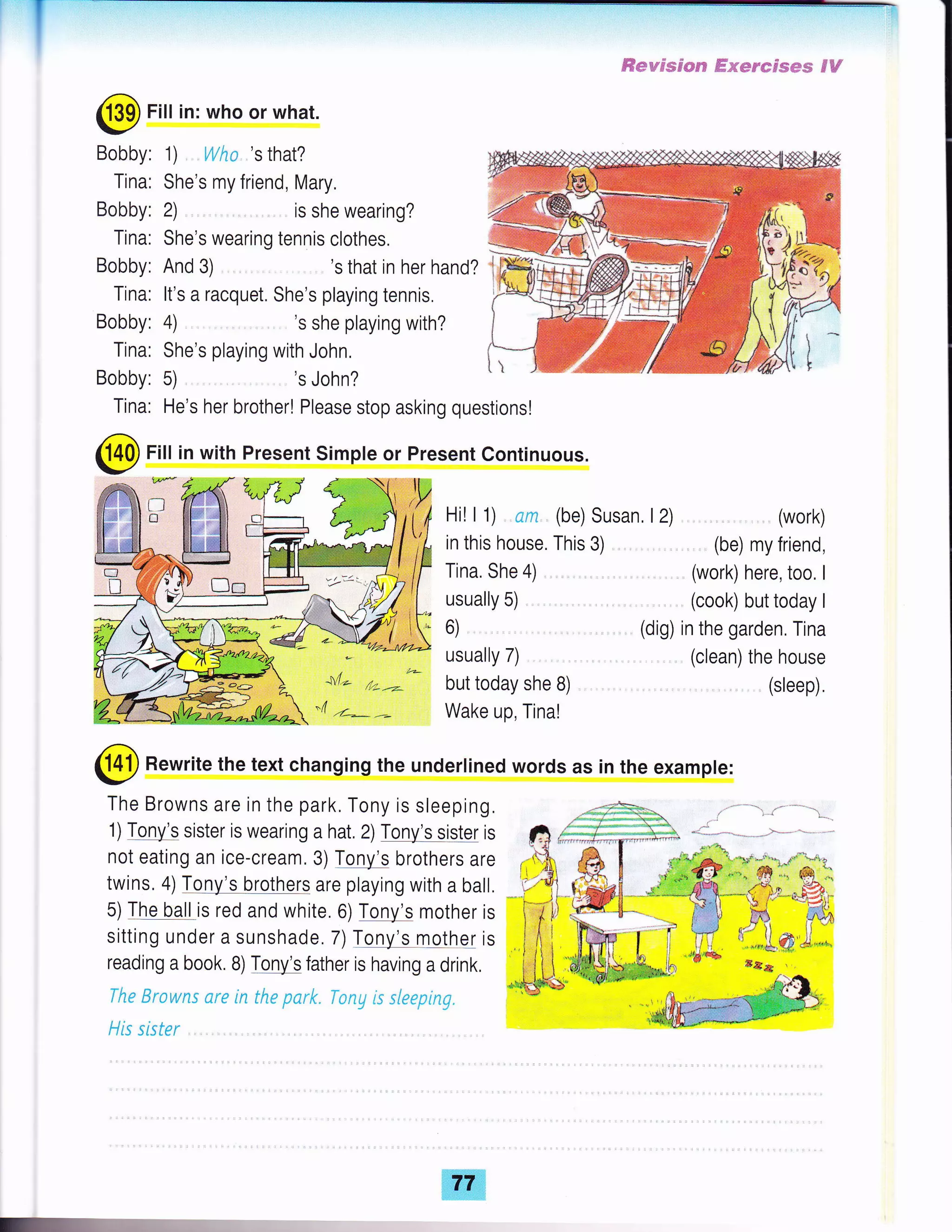 l-
@ Fill in with Present Simple or Present Continuous.
@ Rewrite the text changing the underlined words as in the example:
The Browns are in the park, Tony is sleeping.
1) Tony's sister is wearing a hat. 2) Tony's sister is
not eating an ice-cream. 3) Tony's brothers are
twins. 4) Tony's brothers are playing with a ball.
5) The ball is red and white. 6) Tony's mother is
sitting under a sunshade. 7) Tony's mothql is
reading a book. B) T!!yb father is having a drink,
The Erowns ure in the park" Tony is sleeping.
His sister
@
Fill in: who or what.
Bobby:
Tina:
Bobby:
Tina:
Bobby:
Tina:
Bobby:
Tina:
Bobby:
Tina:
1) Wha.'s that?
She's my friend, Mary.
2) , is she wearing?
She's wearing tennis clothes.
And 3) 's that in her hand?
It's a racquet. She's playing tennis.
4) 's she playing with?
She's playing with John,
5) 's John?
He's her brother! Please stop asking questions!
Hi! I 1) am,, (be) Susan, l2)
in this house. This 3)
Tina. She 4)
usually 5)
6)
usually 7)
but today she B)
Wake up, Tina!
ffi*w$sg*c€ ffismescsew $H
(work)
(be) my friend,
(work) here, too. I
(cook) but today I
(dig) in the garden, Tina
(clean) the house
(sleep).
 