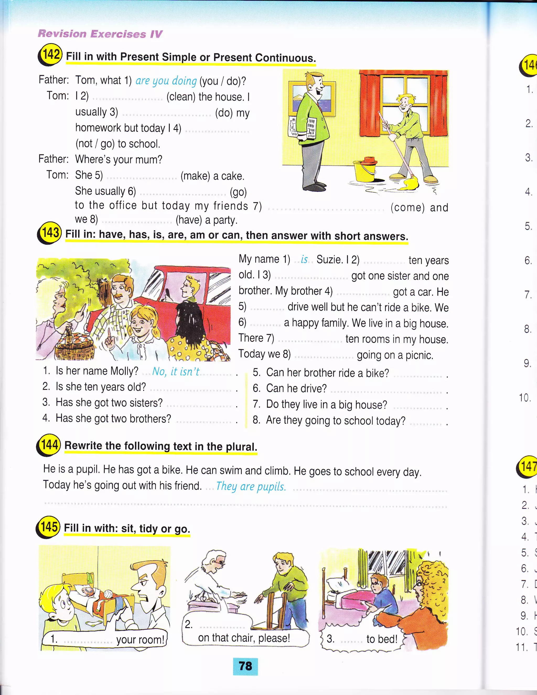 ffiepw'Fsem;r'e #mme'*emes €#
@Fill in with Present Simpte or present Continuous.
Father: Tom, what 1) are gou doing (you / do)?
Tom: 12) (clean) the house. I
usually 3)
homework but today I 4)
(not / go) to school.
Where's your mum?
(do) my
Father:
Tom:
@
1
She 5)
She usually 6)
to the office but
2
.)
).
4.
5.
6
7.
o.
9,
10.
have, has, is, are, am or can, then answer with short answers.
My name 1) rs Suzie,
old, l3)
brother. My brother 4) ,
There 7) .
Today we B)
(come) and
ten years
got one sister and one
got a car. He
ten rooms in my house.
going on a picnic,
t2)
5) drive well but he can't rrde a bike. We
6) . a happy family. We live in a big house.
5, Can her brother ride a bike?
6. Can he drive?
7. Do they live in a big house?
B, Are they going to school today?
@ Rewrite the following text in the pturat.
He is a pupil, He has got a bike, He can swim and climb, He goes to school every day,
Today he's going out with his friend. Theg nre pupils.
@ Fill in with: sit, ridy or go.
@
1. I
2.,
J, r
4,'
tr(
6..
7.I
B
Ll
10 s
1'1, I
we B)
(!{p Fiu in:
1. ls her name Molly? No, lf lsn'f
2. ls she ten years old? ,
3. Has she got two sisters? ,
4. Has she got two brothers?
(make) a cake.
(go)
today my friends 7)
(have) a party.
 