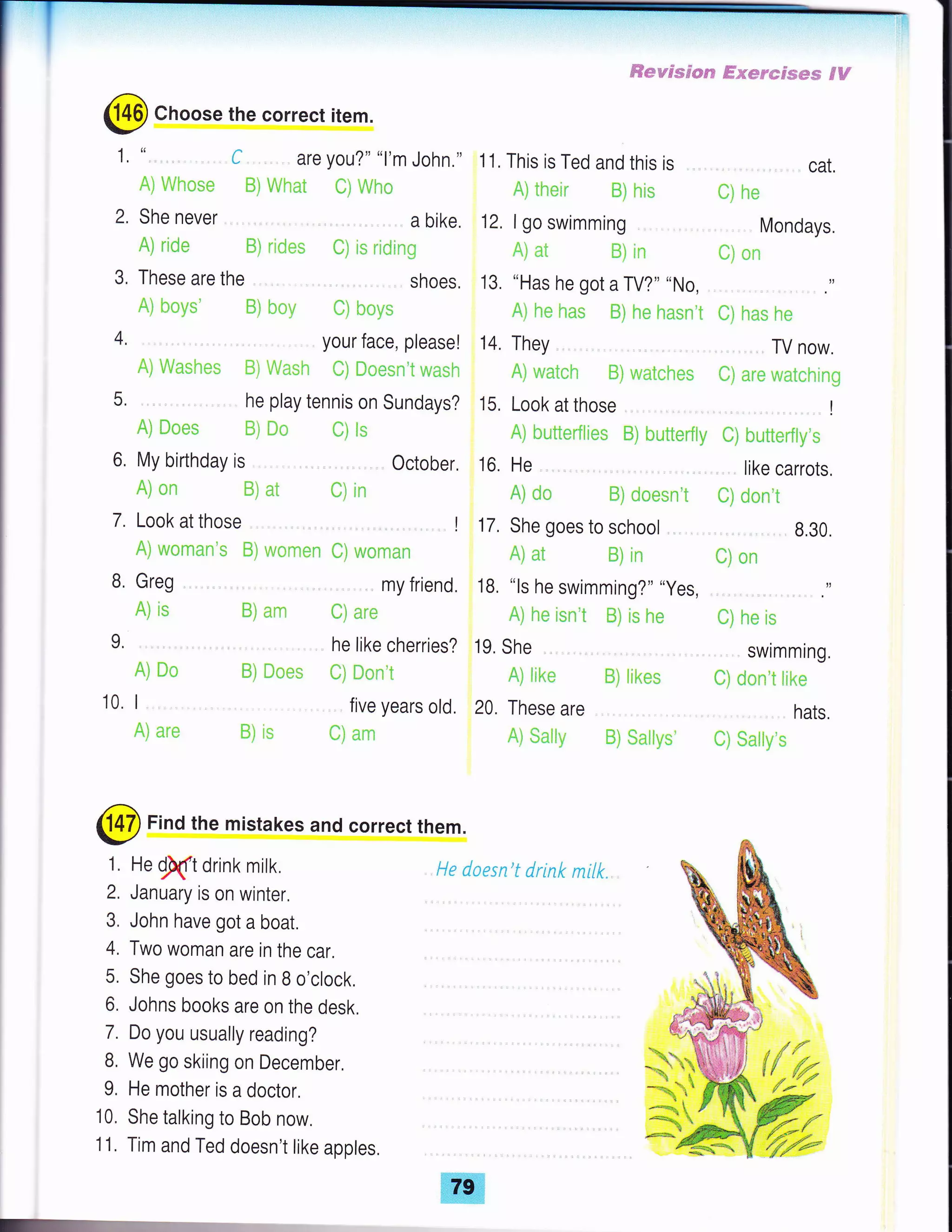 ffi*wssrs$,? ffs*r*emsm SH
@ Choose the correct item.
These are the
A) hnys' H) b*v
1,
2.
3,
4.
5.
" ,. , ,. , . C are you?" "l'm John.,,
Ai Whnse ffi) Vrrhat Ci Who
Shenever , . abike.
A) rid* B) r!d*s C) is riding
11, This is Ted and this is
A) iheir R) his
12, I go swimming
fa) at tr) in
13. "Has he got a TV?" "No,
Al h* has ffi) he hasn't
14. They
Ai wateh ffi) wateh*s
15, Look at those
A) hutterfii*s ffi) butterfly
16. He
A) e** B) do**n't
17, She goes to school ,, .
Ai at S) in
18, "ls he swimming?" "yes,
A) he isn't B) is he
19. She
A) like S] iikes
20. These are
A) $ally il) $atty*'
. cat,
rl ne
Mondays.
f;) nn
'... .. ',,
t) has h*
TV now.
*) ar* wat*hinE
',!
t) buttcrfiy'*
. like carrots,
C) dein'i
8.30
fi) on
.. .. .. .,
e) he is
. swimming.
fi] dnn't lilce
hats.
il) $aliy's
your face, please!
A) Wa*h*s ffi) riash il) ffi*esn't wash
he play tennis on Sundays?
A) ilnes ffi) E* ili is
6, My birthday is October,
A) CIn 8) at e) irr
Lookatthose .,, I
A] wcman's B) u;crRen e) wCIman
7.
A) ar* E) is
shoes,
t) b*vs
.. my friend.
B) am C] arc
he like cherries?
B) Does t) **n't
five years old.
uJ am
B, Greg
A) is
L
A) D*
10. I
@ Find the mistakes and correct them.
He
!ft drink milk.
January is on winter.
John have got a boat.
Two woman are in the car.
She goes to bed in B o'clock,
Johns books are on the desk.
Do you usually reading?
We go skiing on December.
He mother is a doctor.
She talking to Bob now,
Tim and Ted doesn't like apples,
He daesn't drink milk.
*o",*'
'uF-R*-)'
{{"#
*;.+
 