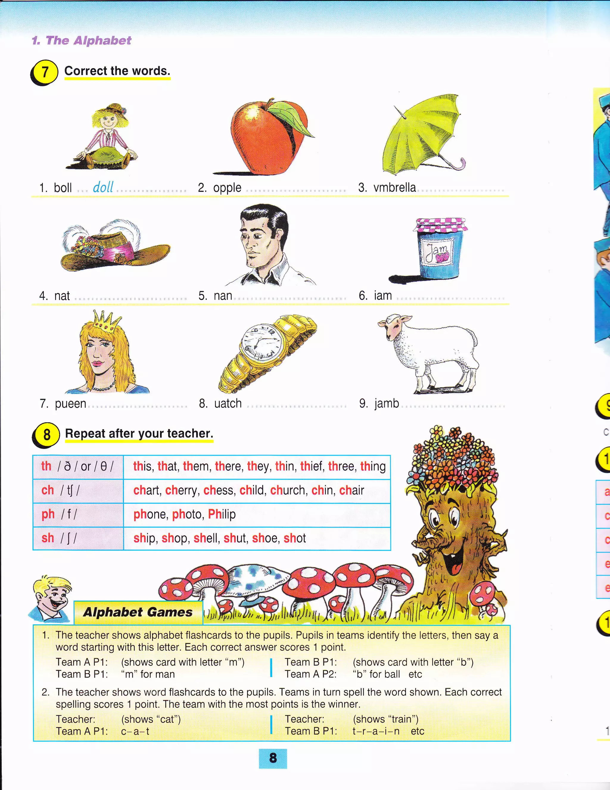 S" fftue @dp&m&e#
3. vmbrella
6. iam
9. jamb
@
Repeat after your teacher.
C
(
a
c
j
e
e
C
7.
@ Correct the words.
1. boll dall 2, opple
4, nat. 5, nan.
B, uatch
th /a lorlCIl this, that, them, there, they, thin, thief, three, thing
ch l{l chart, cherry, chess, child, church, chin, chair
ph lf / phone, photo, Philip
sh /l/ ship, shop, shell, shut, shoe, shot
1. The teacher shows alphabet flashcards to the pupils. Pupils in teams identify the letters, then say a
word starting with this letter. Each correct answer scores 1 point.
Team A P1: (shows card with letter "m") I Team B P1: (shows card with letter "b")
Team B P1: "m" for man I Team A P2: "b" for ball etc
2. The teacher shows word flashcards to the pupils. Teams in turn spell the word shown. Each correct
spelling scores 1 point. The team with the most points is the winner.
Teacher: (shows "cat") | Teacher: (shows "train")
Team A P1: c*a-t I Team B P'l: t-r-a-i-n etc
 