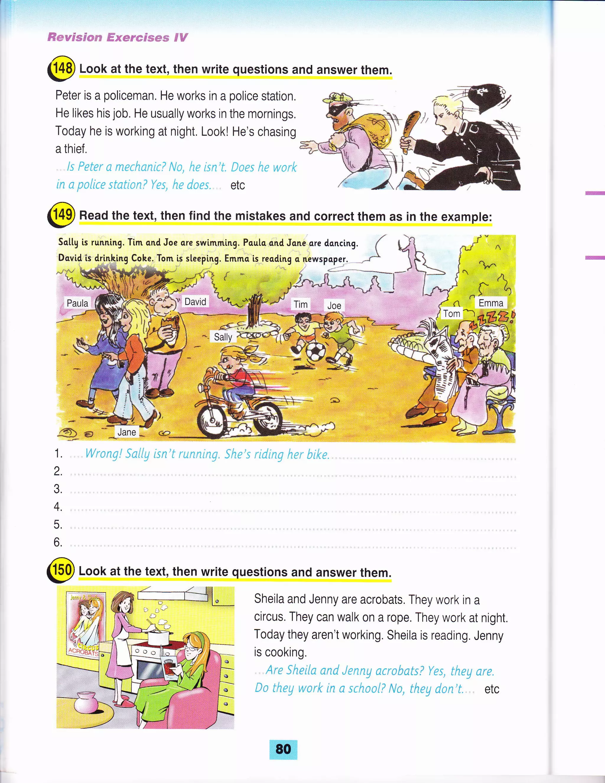 ffiesespm** #eer*ssww 9W
(]!p Look at the text, then write questions and answer them.
Peter is a policeman. He works in a police station,
He likes his job. He usually works in the mornings.
Today he is working at night, Look! He's chasing
a thief.
ls Feter s ffisr&sniri &lr, ,qe lsn't" fraes h.* w*rlr
in s p*{it* sfcflc,qi Yts, ht docs. etc
@ Read the text, then find the mistakes and correct them as in the example:
rr /'
Sottg is running. Tim qnd Joe cre swimming,,Pautc,o.nd Jo.ne sre doncing. (
IDqvid ts
*#,k!rtg ,:k_::
To^,it steeping. Emmo is. reading o 4iwspop."J,, .--
Joe
€Le,'flJA;ffi'
1. ,Wrnng! S*l{g kn't running.
el
3!i( S f:fitttr; h(r htx€."'' ":1 '
*
2.
3.
4.
5,
6,
@ Look at the text, then write questions and answer them.
Sheila and Jenny are acrobats, They work in a
circus. They can walk on a rope. They work at night.
Today they aren't working. Sheila is reading. Jenny
is cooking.
Are Sheilc nnd Jenng a*abnts? Yes, the17 are"
frrs tl:*g vursrk in c schsCIf? No, theg dan't". etc
 