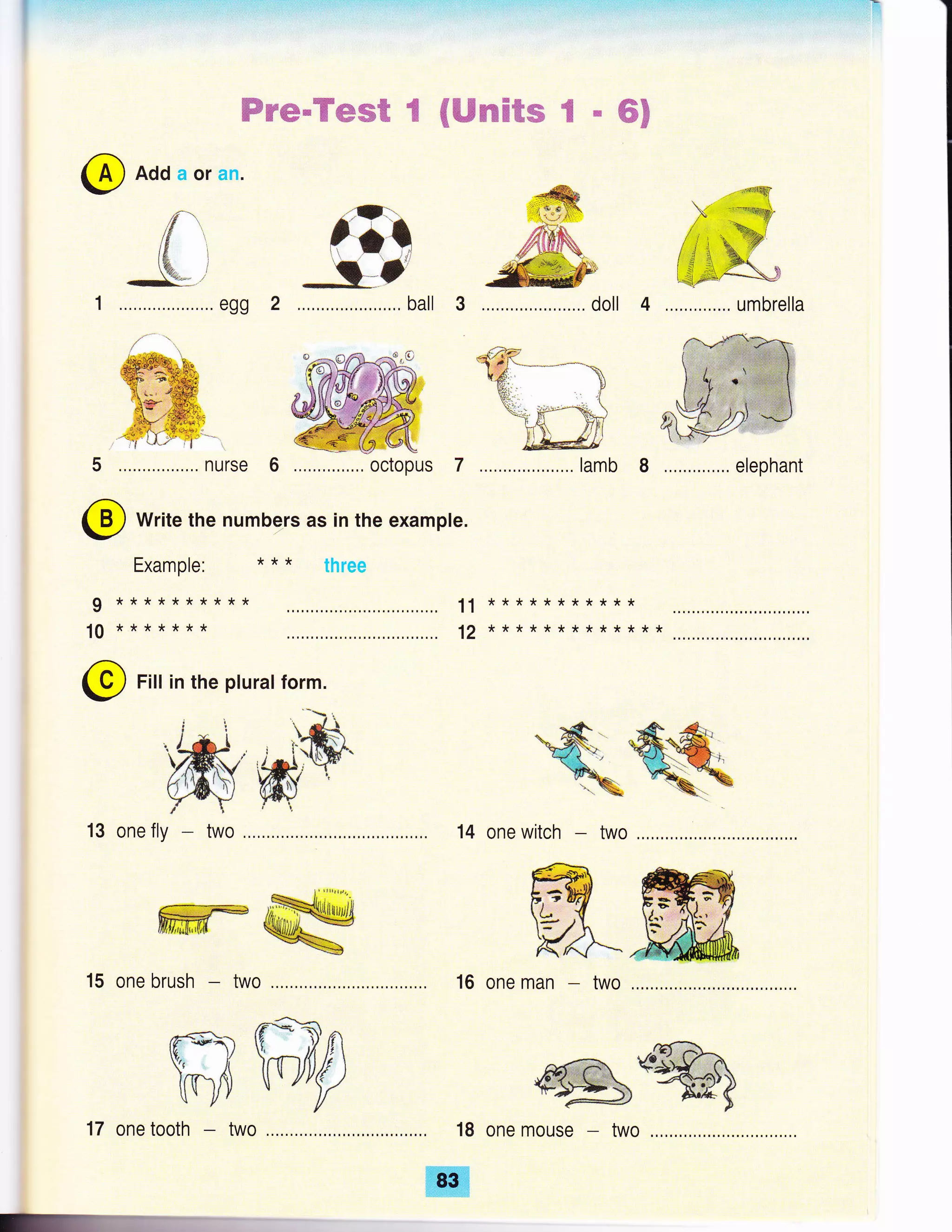 @ Add a or an.
2 ..,, ball 3 oll 4
, _*,.ffi**.t..: B
nurse 6 octopus 7 .. lamb 8
Write the numbe_rs as in the example.
Wv#"Y#ffift€ {Wmfiffim€ RffiF
..o ffi'y;i@,
d'*
kq@ru
umbrella
@elephant
,-ffi
ffi
-4W..,....,..,,....,...,. d
Example:
**********
*******
* * * three
11
12
I
10
***********
*************
@ Fitt in the pturat form.
13 one fly 14 one witch
16 one man two
18 one mouse
ffiw
15 one brush two
ffiilffip17 one tooth two
ffi
 