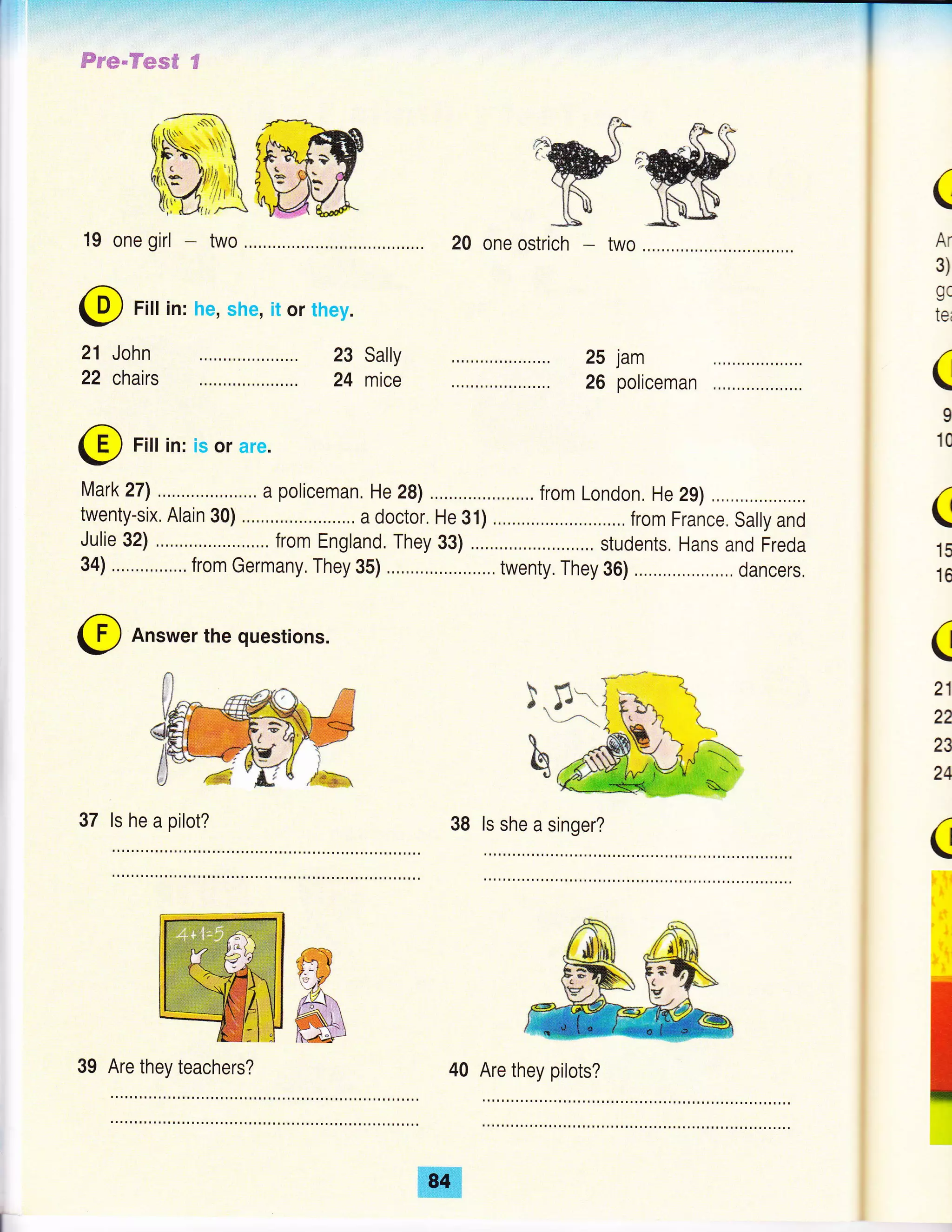 'wffi
20 one ostrich two
25 jam
26 policeman
l,Aark27l ... a policeman. He 2s) ,,..., . from London, He 29) , .,,,
twenty-six, Alain 30) ....., a doctor, He 31) from France. sally and
Julie 32) ,..,.. from England. They 33) ,......, students, Hans and Freda
34) ... ,,,...... from Germany, They 3b) ..... twenty. They 36) ,,. dancers,
@ Answer the questions.
37 ls he a pilot? ls she a singer?
40 Are they pilots?
Fs'e*"ffie#ffi $
@ Fill in: he, she, it or they.
John
chairs
21
22
@ Fill in: is or are.
(
Ar
3)
gc
tei
(
I
10
(
15
16
(
21
22
23
24
(
23 Sally
24 mice
39 Are they teachers?
,ffi
 