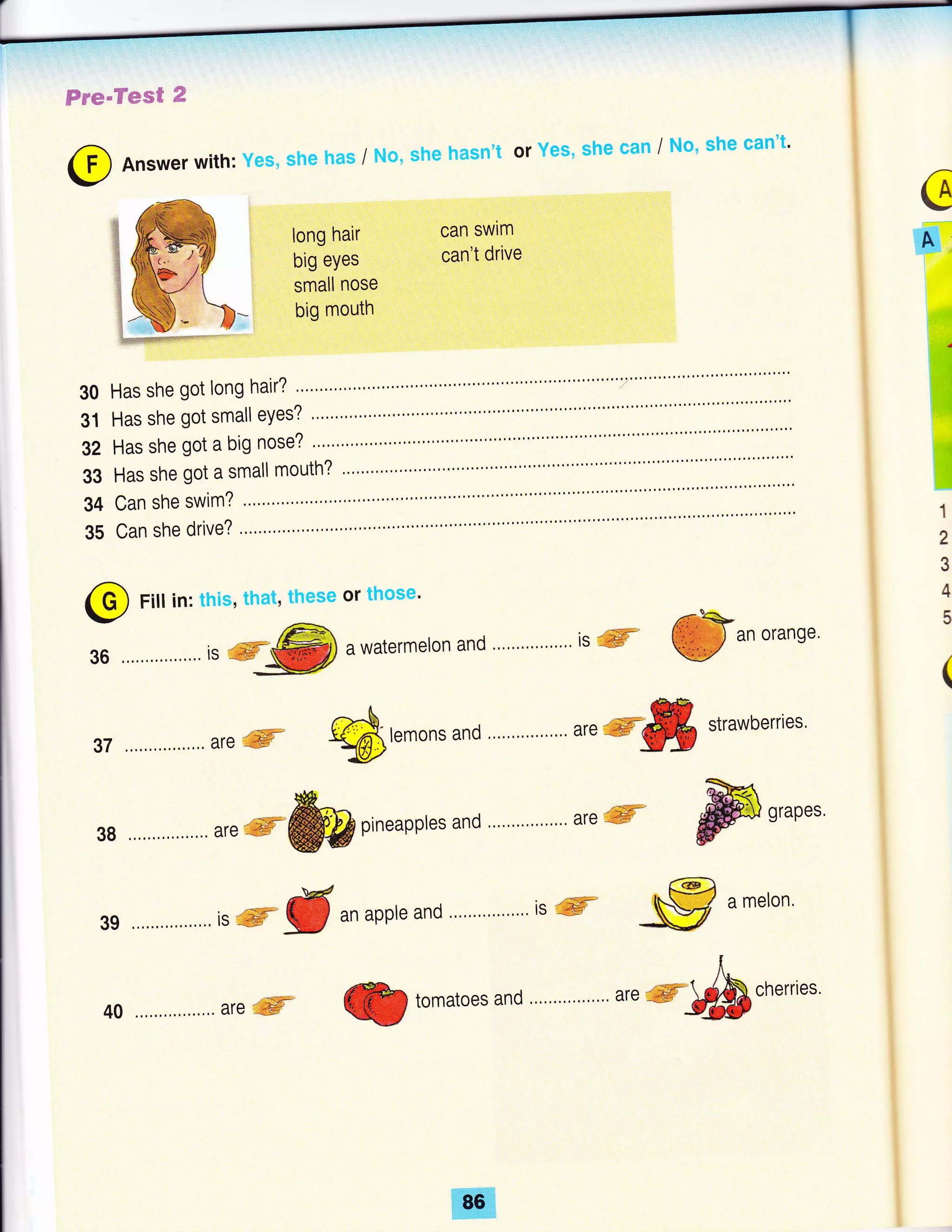 Fre"Tes€ €
can swim
can't drive
G
#
:,
il
il
30
31
32
33
34
35
1
2
3
4
5@ Fill in: this, that, these or those'
36 ................ is #%tr% awatermeron and is ffi @r* oranse'
g7 are ffi Stemons
and .."."'."."'.. are
ryffi strawberries'
sB *,.ffifuipineapptesand areffi ffisrapes
39isffitranappleand.'.''''.'''^.'.''isffi,@amelon.
I
Cn tomatoes and """"""""' are *F1fficherries'
@ Answer with: yes, she has / No, she hasn't or Yes, she can / No, she can't'
long hair
big eyes
small nose
big mouth
Has she got long hair? """" """7""""""""'
Has she got small eYes?
Has she got a big nose?
Has she got a small mouth? """""'
Can she swim?
40 are ffi
 