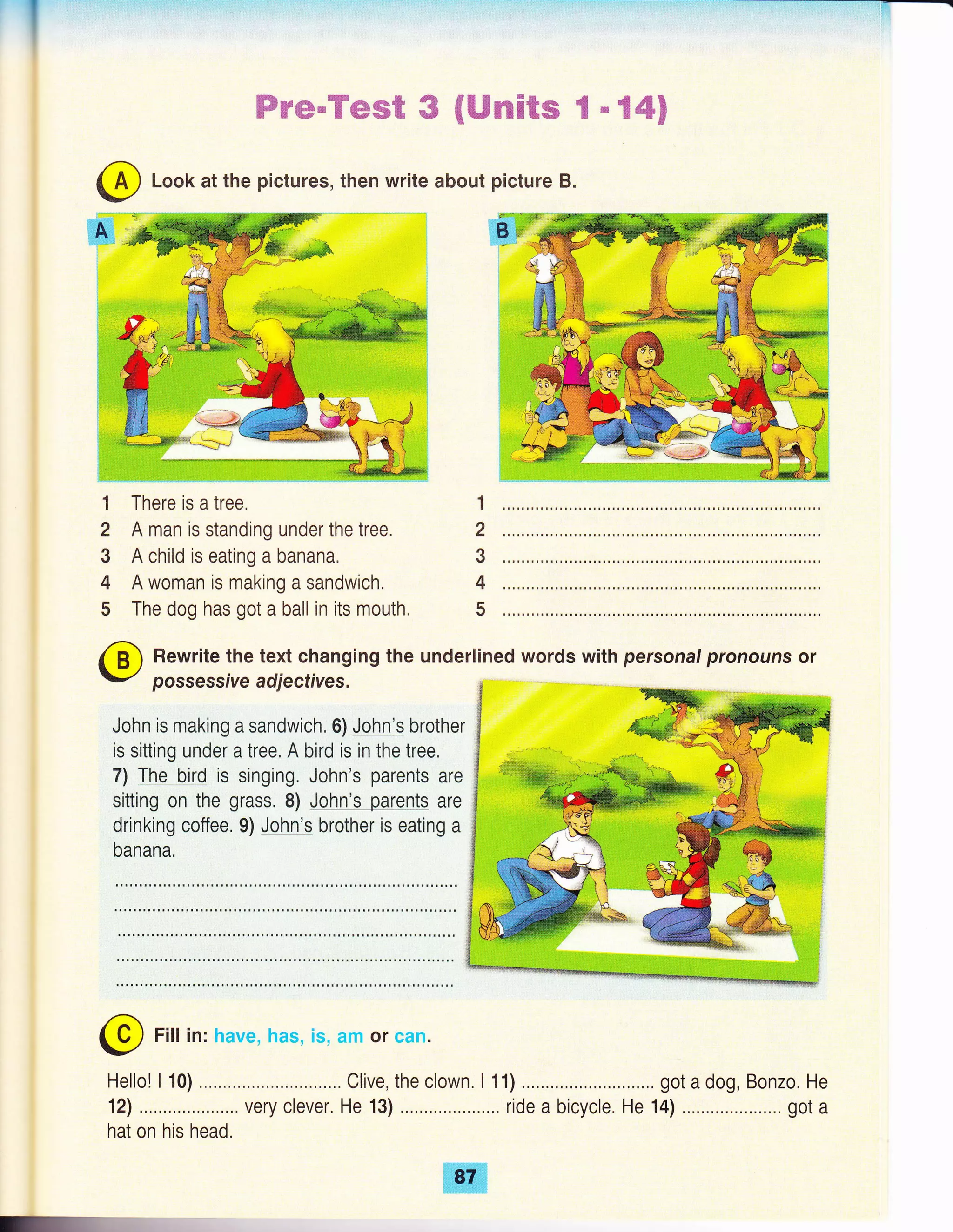 ffi't'$g-,u#r*'H*#lg$,',ffi ,ru €#gc#€m ffi - ffi''*ffi'F
@ Look at the pictures, then write about picture B.
There is a tree.
A man is standing under the tree.
A child is eating a banana,
A woman is making a sandwich,
The dog has got a ball in its mouth.
Rewrite the text changing the underlined words with personal pronouns or
possessive adjectives.
John is making a sandwich. 6) John's brother
is sitting under a tree, A bird is in the tree,
7) The bird is singing. John's parents are
sitting on the grass. 8) John's parents are
drinking coffee. 9) John's brother is eating a
banana.
. "-d9g
Br:'*
@ Fitin:
Hello! I 10) .,,..,.., ... Clive, the clown. I 11) .....,.,, . got a dog, Bonzo. He
12) .,,,,.,,,,, very clever, He 13) ... ride a bicycle, He 14) ... got a
hat on his head.
 