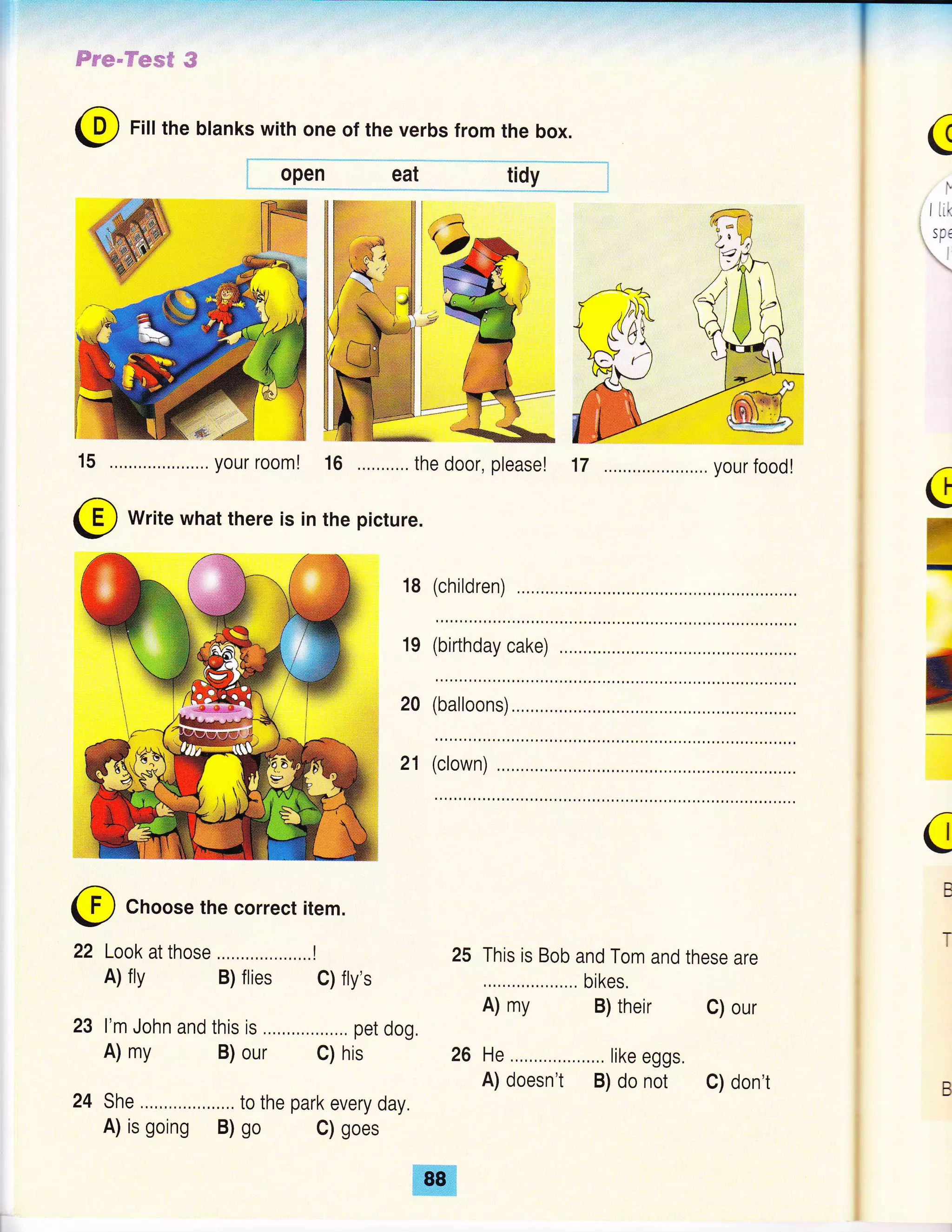 ffir*"ffwsff #
@ Fill the blanks with one of the verbs from the box.
, open eat tidy i
15 ... your room! 16 the door, pleasel 17 .,.. your foodl
@ Write what there is in the picture.
18
19
20
C
I'
:' i irk
:, sD€
a
(children)
c
U
I
c
B
T
(birthday cake)
(balloons)
21 (clown)
Choose the correct item.
22 Look at those ..,.,...,..,....,,..!
A) fly B) flies C) fty's
l'm John and this is ....,,........,... pet dog.
A) my B) our C) his
She ...,.,.,.. to the park every day.
A) is going B) go C) goes
This is Bob and Tom and these are
., bikes.
A) my B) their C) our
26 He ., like eggs.
A) doesn't B) do not C) don't B
 