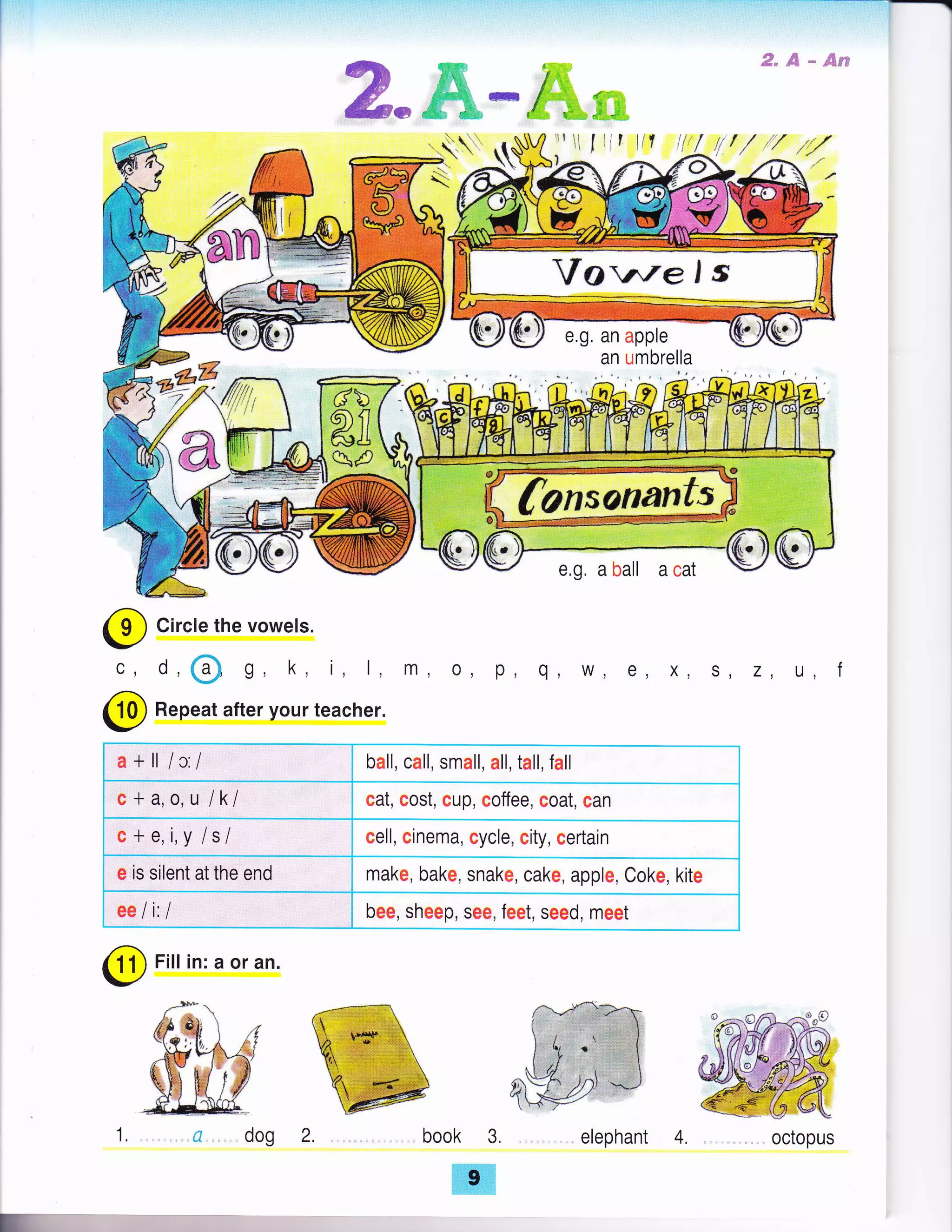 :-:]-t----1---l
ffi*ffi'-ffim
€"ffi*@su
Circle the vowels.
o,@ g, k, i, l, m, o, p, q, w, e, x, s, z, u, f
Repeat after your teacher.
a+ll lc:/ ball, call, small, all, tall, fall
c + a, o,u lkl cat, cost, cup, coffee, coat, can
c+e,i,y /s/ cell, cinema, cycle, city, certain
e is silent at the end make, bake, snake, cake, apple, Coke, kite
ee li: I bee, sheep, see, feet, seed, meet
@
Fitt in: a or an.
@
c,
@
book 3.
ffi
e.g, an apple
an umbrella
octopus
E
. elephant 4.
 