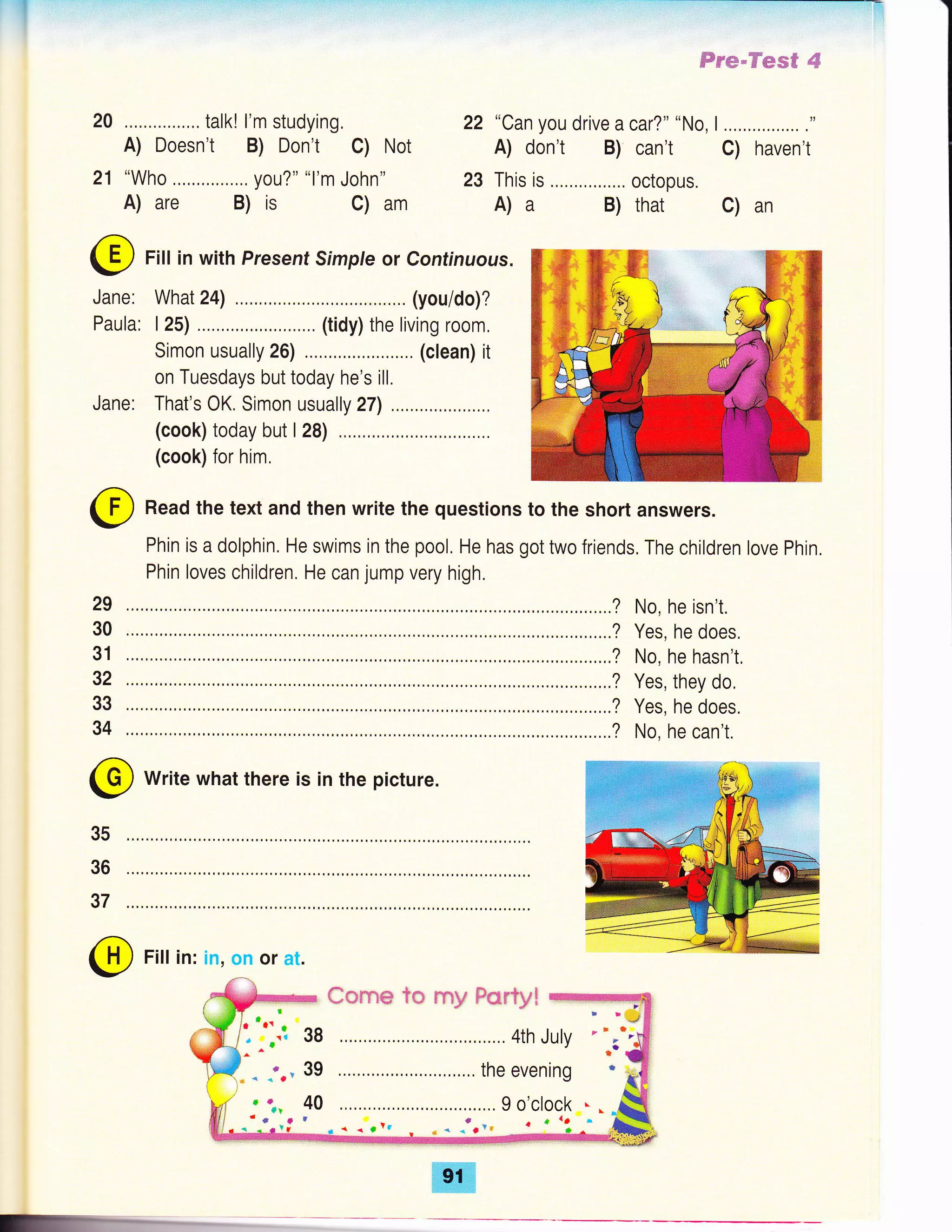 20 talk! l'm studying, 22 "Can you drive a car?" "No, I
A) Doesn't B) Don't C) Not A) don't B) can't
21 "Who you?" "l'm John" 23 This is ....,..,,,..,... octopus.
A) are B) is C) am A) a B) that
Fill in with Present Simple or Continuous.
What 24) (you/do)?
I 25) .....,... (tidy) the living room,
Simon usually 26) .,,,..,. (clean) it
on Tuesdays but today he's ill,
Jane: That's OK. Simon usually 27) .... ..
(cook) today but I 28)
(cook) for him.
ffrm-Hes€ #
C) haven't
C) an
@
Jane:
Paula:
(f] Read the text and then write the questions to the short answers.
-/
Phin is a dolphin. He swims in the pool, He has got two friends. The children love Phin,
Phin loves children. He can jump very high,
........? No, he isn't.
........? Yes, he does,
........? No, he hasn't,
........? Yes, they do,
........? Yes, he does.
........? No, he can't.
@ Write what there is in the picture.
29
30
31
32
33
34
35
36
37
@ Fitt in: in, on or at.
38
39
40
#*r** ?* rey F*r?yt
..90'clock *.
 