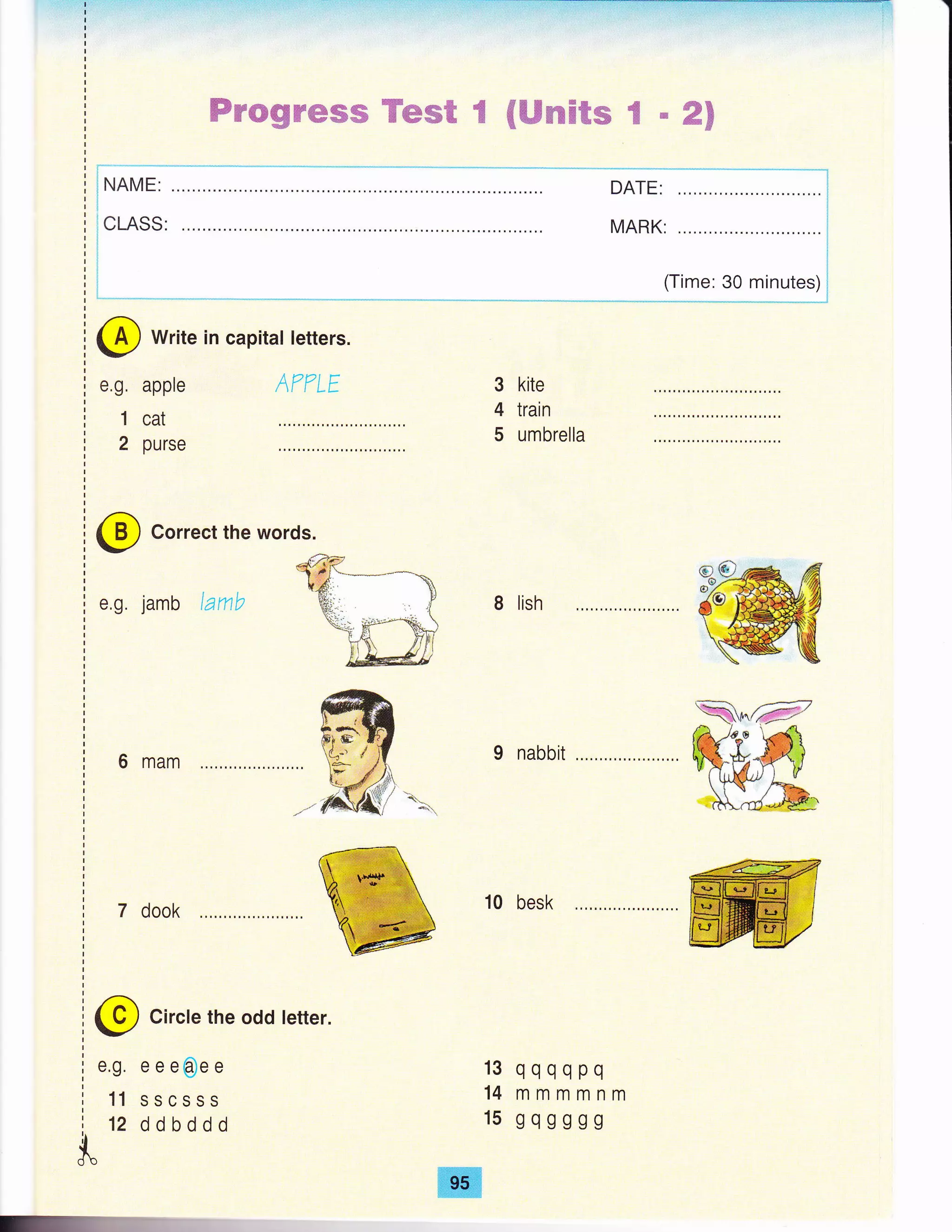 trr*gn@ffis Tem€ fr {ffircHfrs S n gn
DATE:
MARK:
(Time: 30 minutes)
@ Correct the words.
e,g. jamb lanb
6 mam
7 dook
3 kite
4 train
5 umbrella
8 lish
I nabbii
10 besk
qqqqpq
mmmmnm
gqgggg
@ Circle the odd tetter.
e.g. e e e@e e
11 sscsss
12 ddbddd
13
14
15
{db
@ write in capital letters.
e.g.
1
2
apple
cat
purse
AT?LE
ffi
 