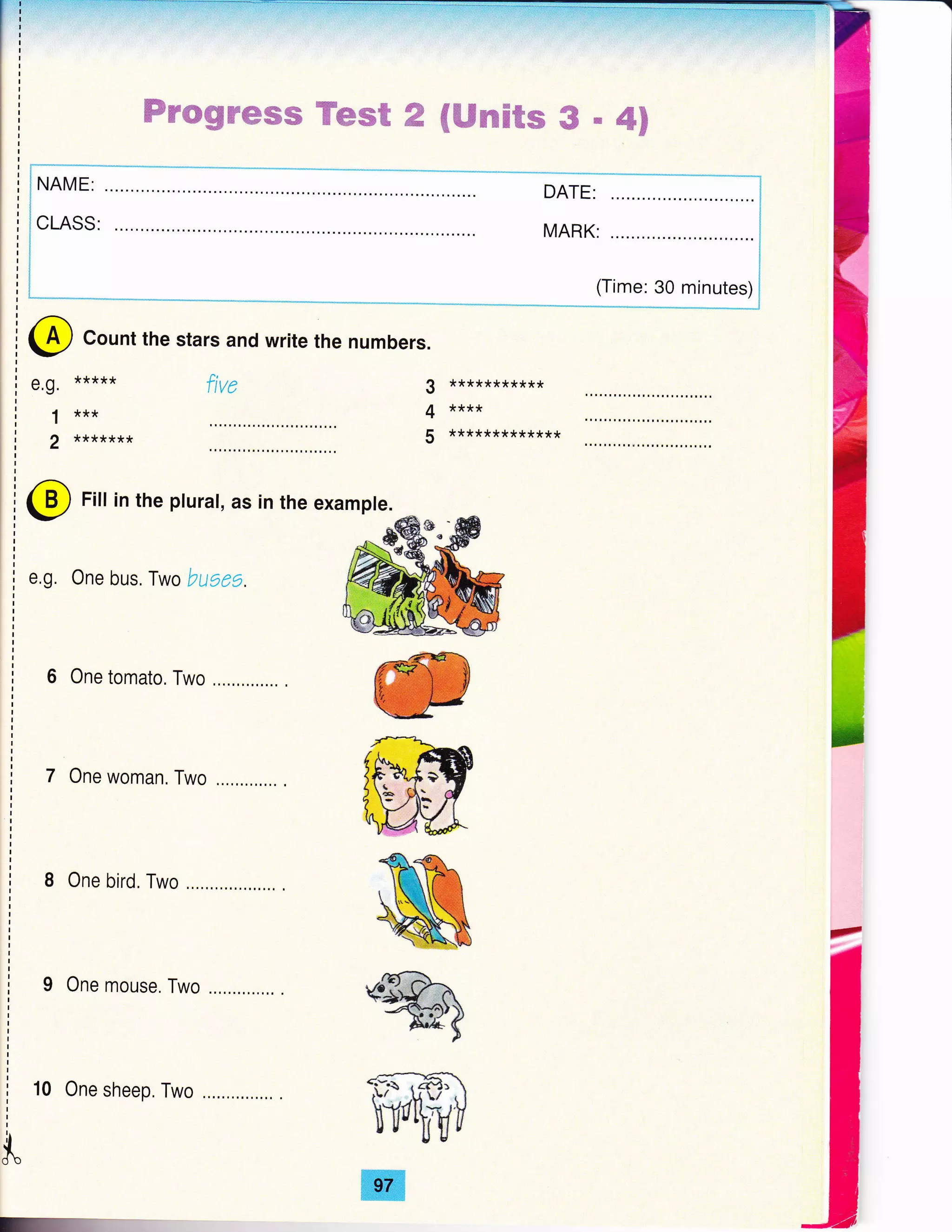 a
Wrwg#ffiffiffi Ymsffi ffi ffiffimH@m # # 4F
(Time: 30 minutes)
3 ***********
4 ****
5 *************
@ Count the stars and write the numbers.
e.g. *****
1 ***
2 *******
ftve
4
ffi
ffi
ffi
%'..i^/'4
+:-d ,61: 
hYqtt
ffi
@ Fitt in the pturat, as in the exampte.
e,g. One bus. Iwo buges.
6 One tomato. Two
7 One woman. Two
8 One bird. Two
9 One mouse. Two
10 One sheep. Two
$.
 