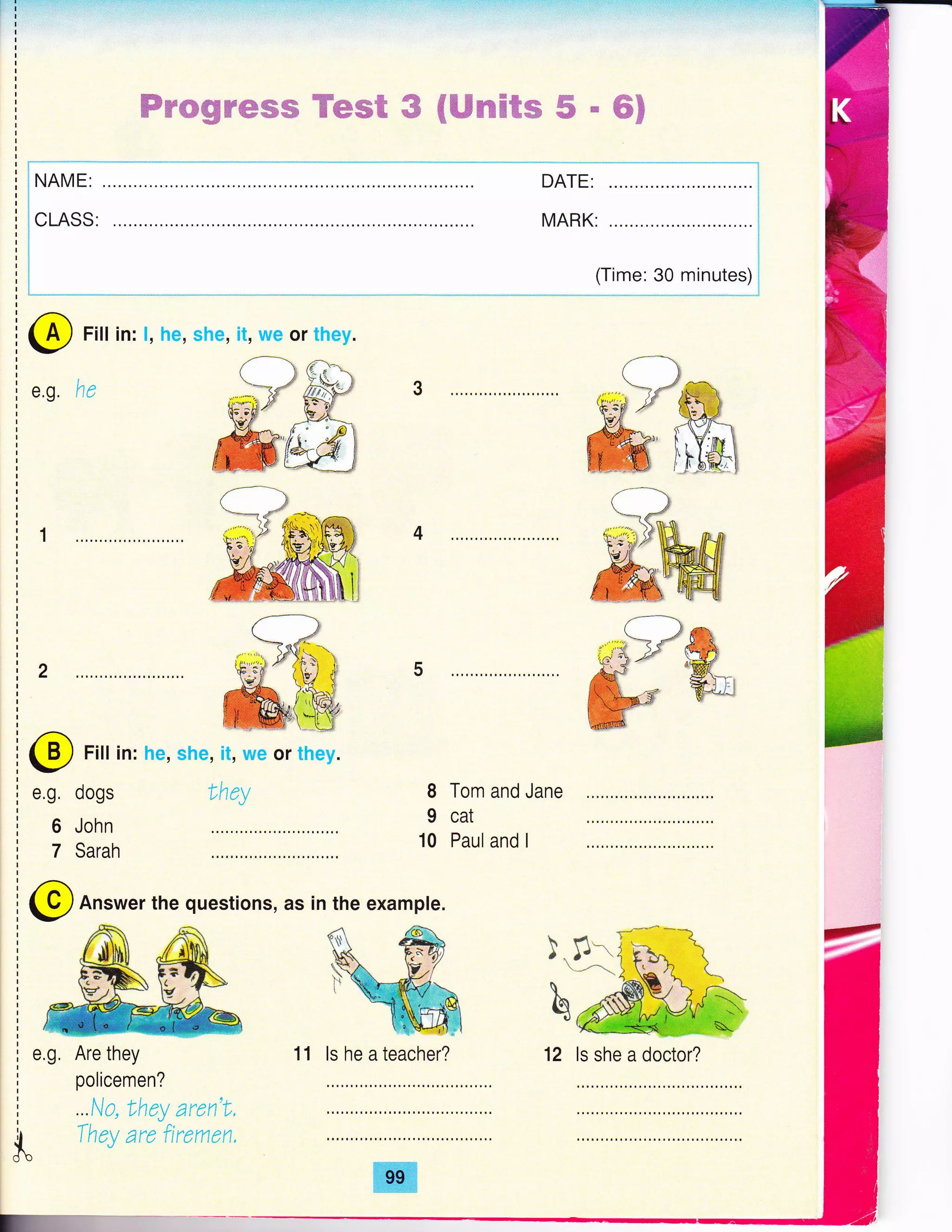 ffiwwgffiffiffiffi Wew@ ffi #ffimffiRm ffi & #E
t,
I
I
I
I
I
I
I
I
I
I
I
I
I
t
I
I
I
I
I
r i" .-"' -''*'-'
i I NAME:
riri
i icmssrf
rt
ti
rlrlrlri|
!--,,---,"*"-..-.--,-.** lt:": ?"9 T:*:') j
@
e.g.
Fill in: l, he, she, it, we or they.
he q)ffi
u;;&F L-4fl
#ffi
4
5
dogs
John
Sarah
Lhey 8
I
10
Tom and Jane
cat
Paul and I
Answer the questions, as in the example.
!.,s
b
@
e.g.
6
7
@
e.g, Are they
policemen?
...ta they aren't,
k
They are fuemen,
Fill in: he, she, it, we or they.
11 ls he a teacher? 12 ls she a doctor?
 